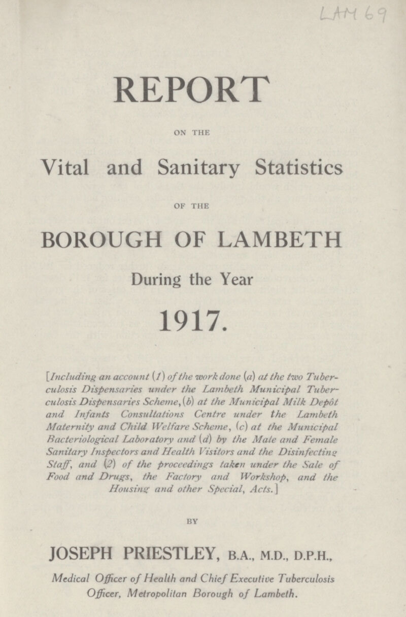 REPORT on the Vital and Sanitary Statistics of the BOROUGH OF LAMBETH During the Year 1917. [Including an account (1) of the work done (a) at the two Tuber culosis Dispensaries under the Lambeth Municipal Tuber culosis Dispensaries Scheme, (b) at the Municipal Milk Depot and Infants Consultations Centre under the Lambeth Maternity and Child Welfare Scheme, (c) at the Municipal Bacteriological Laboratory and (d) by the Male and Female Sanitary Inspectors and Health Visitors and the Disinfecting Staff, and (2) of the proceedings taken under the Sale of Food and Drugs, the Factory and Workshop, and the Housing and other Special, Acts.] BY JOSEPH PRIESTLEY, b.a., m.d., d.p.h., Medical Officer of Health and Chief Executive Tuberculosis Officer, Metropolitan Borough of Lambeth.