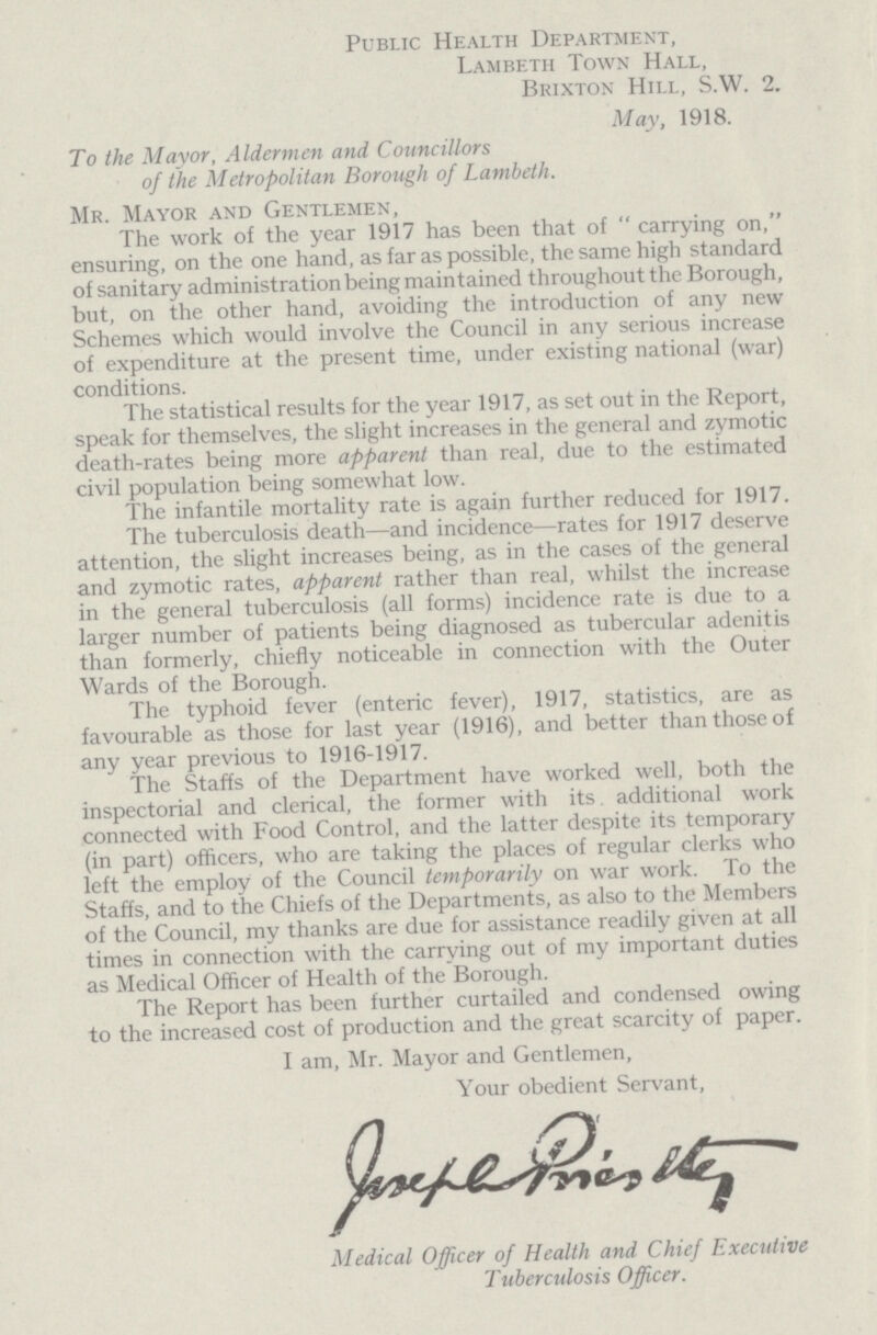 Public Health Department, Lambeth Town Hall, Brixton Hill, S.W. 2. May, 1918. To the Mayor, Aldermen and Councillors of the Metropolitan Borough of Lambeth. Mr. Mayor and Gentlemen, The work of the year 1917 has been that of  carrying on, ensuring, on the one hand, as far as possible, the same high standard of sanitary administration being maintained throughout the Borough, but, on the other hand, avoiding the introduction of any new Schemes which would involve the Council in any serious increase of expenditure at the present time, under existing national (war) conditions. The statistical results for the year 1917, as set out in the Report, speak for themselves, the slight increases in the general and zymotic death-rates being more apparent than real, due to the estimated civil population being somewhat low. The infantile mortality rate is again further reduced for 1917. The tuberculosis death—and incidence—rates for 1917 deserve attention, the slight increases being, as in the cases of the general and zymotic rates, apparent rather than real, whilst the increase in the general tuberculosis (all forms) incidence rate is due to a larger number of patients being diagnosed as tubercular adenitis than formerly, chiefly noticeable in connection with the Outer Wards of the Borough. The typhoid fever (enteric fever), 1917, statistics, are as favourable as those for last year (1916), and better than those of any year previous to 1916-1917. The Staffs of the Department have worked well, both the inspectorial and clerical, the former with its additional work connected with Food Control, and the latter despite its temporary (in part) officers, who are taking the places of regular clerks who left the employ of the Council temporarily on war work. To the Staffs, and to the Chiefs of the Departments, as also to the Members of the Council, my thanks are due for assistance readily given at all times in connection with the carrying out of my important duties as Medical Officer of Health of the Borough. The Report has been further curtailed and condensed owing to the increased cost of production and the great scarcity of paper. I am, Mr. Mayor and Gentlemen, Your obedient Servant, Medical Officer of Health and Chief Executive Tuberculosis Officer.