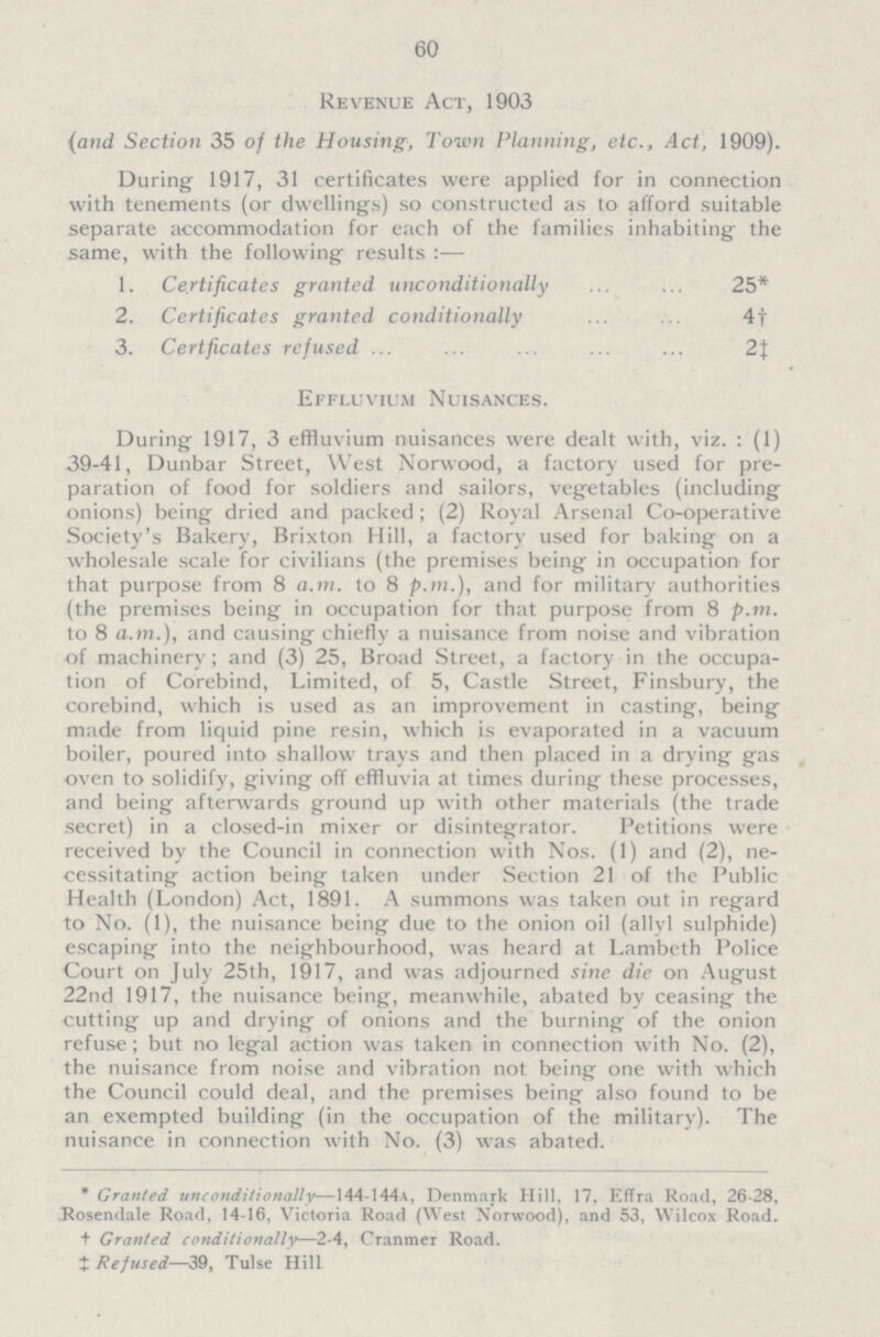 60 Revenue Act, 1903 (and Section 35 of the Housing, Town Planning, etc., Act, 1909). During 1917, 31 certificates were applied for in connection with tenements (or dwellings) so constructed as to afford suitable separate accommodation for each of the families inhabiting the same, with the following results:— 1. Certificates granted unconditionally 25* 2. Certificates granted conditionally 4† 3. Certficates refused 2‡ Effluvium Nuisances. During 1917, 3 effluvium nuisances were dealt with, viz.: (1) 39-41, Dunbar Street, West Norwood, a factory used for pre paration of food for soldiers and sailors, vegetables (including onions) being dried and packed; (2) Royal Arsenal Co-operative Society's Bakery, Brixton Hill, a factory used for baking on a wholesale scale for civilians (the premises being in occupation for that purpose from 8 a.m. to 8 p.m.), and for military authorities (the premises being in occupation for that purpose from 8 p.m. to 8 a.m.), and causing chiefly a nuisance from noise and vibration of machinery ; and (3) 25, Broad Street, a factory in the occupa tion of Corebind, Limited, of 5, Castle Street, Finsbury, the corebind, which is used as an improvement in casting, being made from liquid pine resin, which is evaporated in a vacuum boiler, poured into shallow trays and then placed in a drying gas oven to solidify, giving off effluvia at times during these processes, and being afterwards ground up with other materials (the trade secret) in a closed-in mixer or disintegrator. Petitions were received by the Council in connection with Nos. (1) and (2), ne cessitating action being taken under Section 21 of the Public Health (London) Act, 1891. A summons was taken out in regard to No. (1), the nuisance being due to the onion oil (allyl sulphide) escaping into the neighbourhood, was heard at Lambeth Police Court on July 25th, 1917, and was adjourned sine die on August 22nd 1917, the nuisance being, meanwhile, abated by ceasing the cutting up and drying of onions and the burning of the onion refuse; but no legal action was taken in connection with No. (2), the nuisance from noise and vibration not being one with which the Council could deal, and the premises being also found to be an exempted building (in the occupation of the military). The nuisance in connection with No. (3) was abated. * Granted unconditionally—144 144a, Denmark Hill, 17, Effra Road, 26-28, Rosendale Road, 14-16, Victoria Road (West Norwood), and 53, Wilcox Road. + Granted conditionally—2.4, Cranmer Road. ‡ Refused—39, Tulse Hill