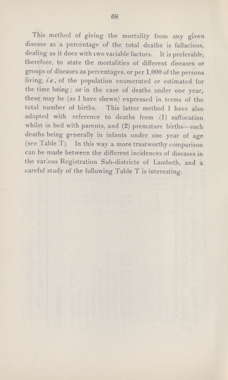 68 This method of giving the mortality from any given disease as a percentage of the total deaths is fallacious, dealing as it does with cvvo variable factors. It is preferable, therefore, to state the mortalities of different diseases or groups of diseases as percentages, or per 1,000 of the persons living, i.e., of the population enumerated or estimated for the time being; or in the case of deaths under one year, these may be (as I have shewn) expressed in terms of the total number of births. This latter method I have also adopted with reference to deaths from (1) suffocation whilst in bed with parents, and (2) premature births—such deaths being generally in infants under one year of age (see Table T). In this way a more trustworthy comparison can be made between the different incidences of diseases in the various Registration Sub.districts of Lambeth, and a careful study of the following Table T is interesting.