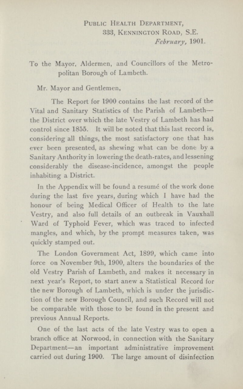 Public Health Department, 333, Kennington Road, S.E. February, 1901. To the Mayor, Aldermen, and Councillors of the Metro politan Borough of Lambeth. Mr. Mayor and Gentlemen, The Report for 1900 contains the last record of the Vital and Sanitary Statistics of the Parish of Lambeth— the District over which the late Vestry of Lambeth has had control since 1855. It will be noted that this last record is, considering all things, the most satisfactory one that has ever been presented, as shewing what can be done by a Sanitary Anthority in lowering the death-rates, and lessening considerably the disease-incidence, amongst the people inhabiting a District. In the Appendix will be found a resume of the work done during the last five years, during which I have had the honour of being Medical Officer of Health to the late Vestry, and also full details of an outbreak in Vauxhall Ward of Typhoid Fever, which was traced to infected mangles, and which, by the prompt measures taken, was quickly stamped out. The London Government Act, 1899, which came into force on November 9th, 1900, alters the boundaries of the old Vestry Parish of Lambeth, and makes it necessary in next year's Report, to start anew a Statistical Record for the new Borough of Lambeth, which is under the jurisdic tion of the new Borough Council, and such Record will not be comparable with those to be found in the present and previous Annual Reports. One of the last acts of the late Vestry was to open a branch office at Norwood, in connection with the Sanitary Department—an important administrative improvement carried out during 1900. The large amount of disinfection