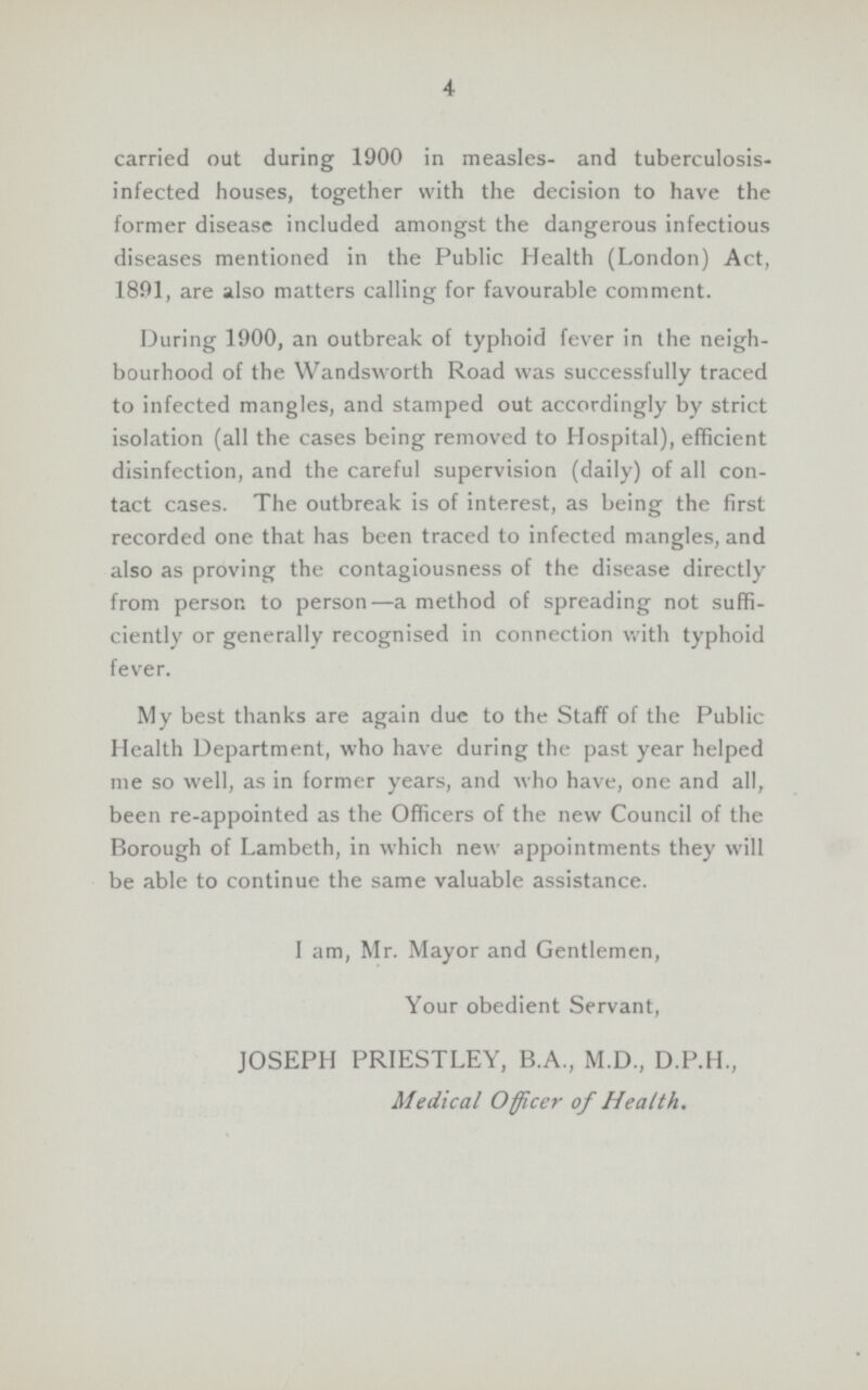 4 carried out during 1900 in measles- and tuberculosis infected houses, together with the decision to have the former disease included amongst the dangerous infectious diseases mentioned in the Public Health (London) Act, 1891, are also matters calling for favourable comment. During 1900, an outbreak of typhoid fever in the neigh bourhood of the Wandsworth Road was successfully traced to infected mangles, and stamped out accordingly by strict isolation (all the cases being removed to Hospital), efficient disinfection, and the careful supervision (daily) of all con tact cases. The outbreak is of interest, as being the first recorded one that has been traced to infected mangles, and also as proving the contagiousness of the disease directly from person to person—a method of spreading not suffi ciently or generally recognised in connection with typhoid fever. My best thanks are again due to the Staff of the Public Health Department, who have during the past year helped me so well, as in former years, and who have, one and all, been re-appointed as the Officers of the new Council of the Borough of Lambeth, in which new appointments they will be able to continue the same valuable assistance. 1 am, Mr. Mayor and Gentlemen, Your obedient Servant, JOSEPH PRIESTLEY, B.A., M.D., D.P.H., Medical Officer of Health.