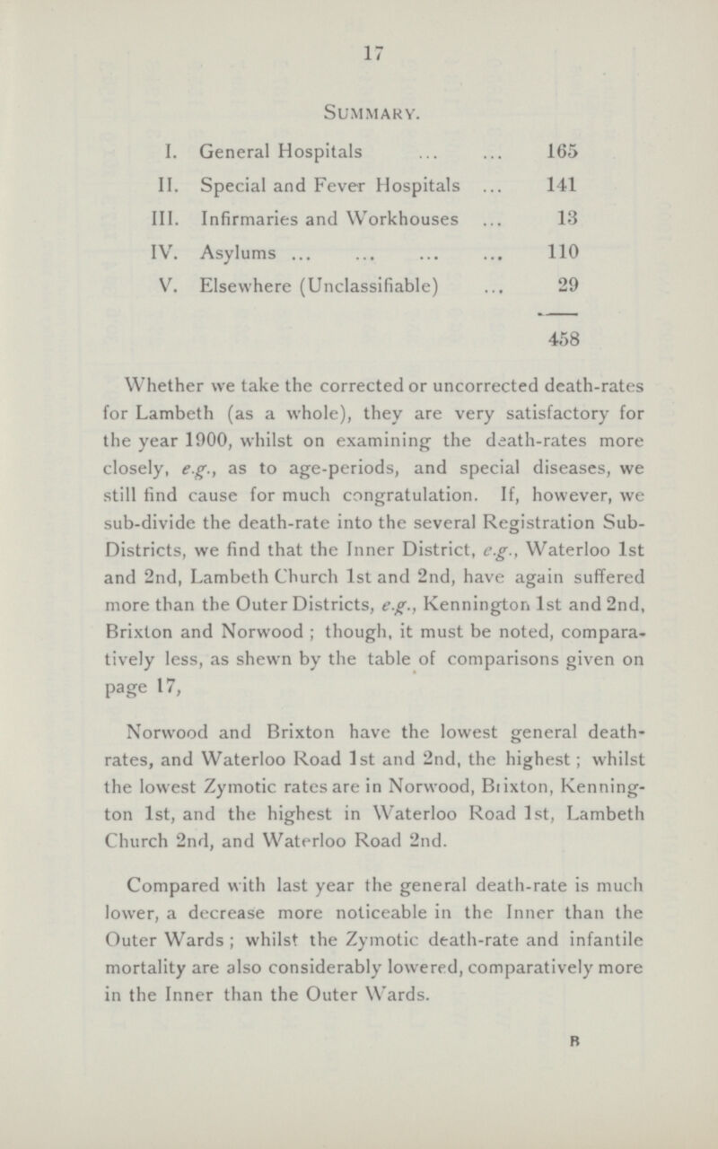 17 Summary. I. General Hospitals II. Special and Fever Hospitals III. Infirmaries and Workhouses IV. Asylums V. Elsewhere (Unclassifiable) 165 141 110 13 29 458 Whether we take the corrected or uncorrected death.rates for Lambeth (as a whole), they are very satisfactory for the year 1900, whilst on examining the death.rates more closely, e.g., as to age.periods, and special diseases, we still find cause for much congratulation. If, however, we sub.divide the death.rate into the several Registration Sub Districts, we find that the Inner District, e.g., Waterloo 1st and 2nd, Lambeth Church 1st and 2nd, have again suffered more than the Outer Districts, e.g., Kennington 1st and 2nd, Brixton and Norwood ; though, it must be noted, compara tively less, as shewn by the table of comparisons given on page 17, Norwood and Brixton have the lowest general death. rates, and Waterloo Road 1st and 2nd, the highest; whilst the lowest Zymotic rates are in Norwood, Biixton, Kenning ton 1st, and the highest in Waterloo Road 1st, Lambeth Church 2nd, and Waterloo Road 2nd. Compared with last year the general death.rate is much lower, a decrease more noticeable in the Inner than the Outer Wards ; whilst the Zymotic death.rate and infantile mortality are also considerably lowered, comparatively more in the Inner than the Outer Wards. R