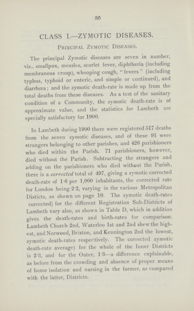 80 CLASS I.—ZYMOTIC DISEASES. Principal Zymotic Diseases. The principal Zymotic diseases are seven in number, viz., smallpox, measles, scarlet fever, diphtheria (including membranous croup), whooping cough, fevers (including typhus, typhoid or enteric, and simple or continued), and diarrhœa; and the zymotic death-rate is made up from the total deaths from these diseases. As a test of the sanitary condition of a Community, the zymotic death-rate is of approximate value, and the statistics for Lambeth are specially satisfactory for 1900. In Lambeth during 1900 there were registered 517 deaths from the seven zymotic diseases, and of these 91 were strangers belonging to other parishes, and 426 parishioners who died within the Parish. 71 parishioners, however, died without the Parish. Subtracting the strangers and adding on the parishioners who died without the Parish, there is a corrccted total of 497, giving a zymotic corrected death-rate of 1.6 per 1,000 inhabitants, the corrected rate for London being 2.2, varying in the various Metropolitan Disticts, as shown on page 10. The zymotic death-rates corrected) for the different Registration Sub-Districts of Lambeth vary also, as shown in Table D, which in addition gives the death-rates and birth-rates for comparison. Lambeth Church 2nd, Waterloo 1st and 2nd shew the high est, and Norwood, Brixton, and Kennington 2nd the lowest, zymotic death-rates respectively. The corrected zymotic death-rate average) for the whole of the Inner Districts is 2.3, and for the Outer, 1.3—a difference explainable, as before from the crowding and absence of proper means of home isolation and nursing in the former, as compared with the latter, Districts.