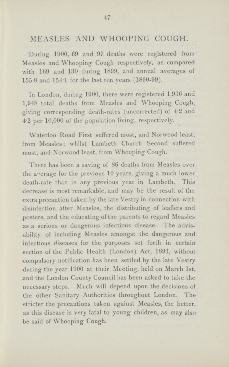 47 MEASLES AND WHOOPING COUGH. During 1900, 69 and 97 deaths were registered from Measles and Whooping Cough respectively, as compared with 169 and 130 during 1899, and annual averages of 155 8 and 1541 for the last ten years (1890-99). In London, during 1900, there were registered 1,936 and 1,948 total deaths from Measles and Whooping Cough, giving corresponding death-rates (uncorrected) of 4.2 and 4.2 per 10,000 of the population living, respectively. Waterloo Road First suffered most, and Norwood least, from Measles; whilst Lambeth Church Second suffered most, and Norwood least, from Whooping Cough. There has been a saving of 86 deaths from Measles over the aerage for the previous 10 years, giving a much lower death-rate than in any previous year in Lambeth. This decrease is most remarkable, and may be the result of the extra precaution taken by the late Vestry in connection with disinfection after Measles, the distributing of leaflets and posters, and the educating of the parents to regard Measles as a serious or dangerous infectious disease. The advis ability of including Measles amongst the dangerous and infectious diseases for the purposes set forth in certain section of the Public Health (London) Act, 1891, without compulsory notification has been settled by the late Vestry during the year 1900 at their Meeting, held on March 1st, and the London County Council has been asked to take the necessary steps. Much will depend upon the decisions of the other Sanitary Authorities throughout London. The stricter the precautions taken against Measles, the better, as this disease is very fatal to young children, as may also be said of Whooping Cough.