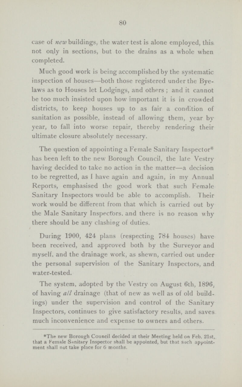 80 case of new buildings, the water test is alone employed, this not only in sections, but to the drains as a whole when completed. Much good work is being accomplished by the systematic inspection of houses—both those registered under the Bye laws as to Houses let Lodgings, and others; and it cannot be too much insisted upon how important it is in crowded districts, to keep houses up to as fair a condition of sanitation as possible, instead of allowing them, year by year, to fall into worse repair, thereby rendering their ultimate closure absolutely necessary. The question of appointing a Female Sanitary Inspector* has been left to the new Borough Council, the late Vestry having decided to take no action in the matter—a decision to be regretted, as I have again and again, in my Annual Reports, emphasised the good work that such Female Sanitary Inspectors would be able to accomplish. Their work would be different from that which is carried out by the Male Sanitary Inspectors, and there is no reason why there should be any clashing of duties. During 1900, 424 plans (respecting 784 houses) have been received, and approved both by the Surveyor and myself, and the drainage work, as shewn, carried out under the personal supervision of the Sanitary Inspectors, and water-tested. The system, adopted by the Vestry on August 6th, 1896, of having all drainage (that of new as well as of old build ings) under the supervision and control of the Sanitary Inspectors, continues to give satisfactory results, and saves much inconvenience and expense to owners and others. *The new Borough Council decided at their Meeting held on Feb. 21st, that a Female Sanitary Inspector shall be appointed, but that such appoint ment shall not take place for 6 months.