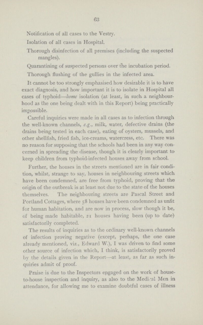 63 Notification of all cases to the Vestry. Isolation of all cases in Hospital. Thorough disinfection of all premises (including the suspected mangles). Quarantining of suspected persons over the incubation period. Thorough flushing of the gullies in the infected area. It cannot be too strongly emphasised how desirable it is to have exact diagnosis, and how important it is to isolate in Hospital all cases of typhoid—home isolation (at least, in such a neighbour hood as the one being dealt with in this Report) being practically impossible. Careful inquiries were made in all cases as to infection through the well-known channels, e.g., milk, water, defective drains (the drains being tested in each case), eating of oysters, mussels, and other shellfish, fried fish, ice-creams, watercress, etc. There was no reason for supposing that the schools had been in any way con cerned in spreading the disease, though it is clearly important to keep children from typhoid-infected houses away from school. Further, the houses in the streets mentioned are in fair condi tion, whilst, strange to say, houses in neighbouring streets which have been condemned, are free from typhoid, proving that the origin of the outbreak is at least not due to the state of the houses themselves. The neighbouring streets are Pascal Street and Portland Cottages, where 58 houses have been condemned as unfit for human habitation, and are now in process, slow though it be, of being made habitable, 21 houses having been (up to date) satisfactorily completed. The results of inquiries as to the ordinary well-known channels of infection proving negative (except, perhaps, the one case already mentioned, viz., Edward W.), I was driven to find some other source of infection which, I think, is satisfactorily proved by the details given in the Report—at least, as far as such in quiries admit of proof. Praise is due to the Inspectors engaged on the work of house to-house inspection and inquiry, as also to the Medical Men in attendance, for allowing me to examine doubtful cases of illness