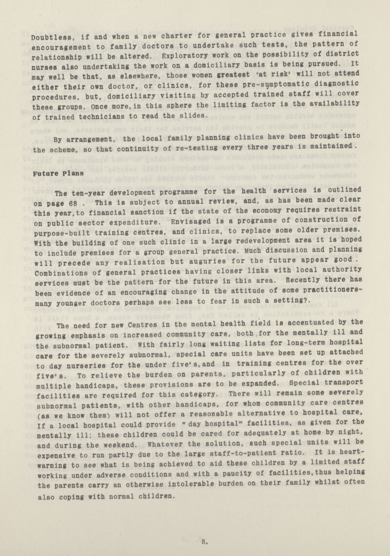 Doubtless, if and when a new charter for general practice gives financial encouragement to family doctors to undertake such tests, the pattern of relationship will be altered. Exploratory work on the possibility of district nurses also undertaking the work on a domiciliary basis is being pursued. It may well be that, as elsewhere, those women greatest at risk will not attend either their own doctor, or clinics, for these pre-sijmptomatic diagnostic procedures, but, domiciliary visiting by accepted trained staff will cover these groups, once more, in this sphere the limiting factor is the availability of trained technicians to read the slides. By arrangement, the local family planning clinics have been brought into the scheme, so that continuity of re-testing every three years is maintained . Future Plans The ten-year development programme for the health services is outlined on page 68 . This is subject to annual review, and, as has been made clear this year,to financial sanction if the state of the economy requires restraint on public sector expenditure. Envisaged is a programme of construction of purpose-built training centres, and clinics, to replace some older premises. With the building of one such clinic in a large redevelopment area it is hoped to include premises for a group general practice. Much discussion and planning will precede any realisation but auguries for the future appear good . Combinations of general practices having closer links with local authority services must be the pattern for the future in this area. Recently there has been evidence of an encouraging change in the attitude of some practitioners many younger doctors perhaps see less to fear in such a setting?. The need for new Centres in the mental health field is accentuated by the growing emphasis on increased community care, both for the mentally ill and the subnormal patient. With fairly long waiting lists for long-term hospital care for the severely subnormal, special care units have been set up attached to day nurseries for the under five's,and in training centres for the over five's. To relieve the burden on parents, particularly of children with multiple handicaps, these provisions are to be expanded. Special transport facilities are required for this category. There will remain some severely subnormal patients, with other handicaps, for whom community care centres (as we know them) will not offer a reasonable alternative to hospital care, If a local hospital could provide day hospital facilities, as given for the mentally ill; these children could be cared for adequately at home by night, and during the weekend. Whatever the solution, such special units will be expensive to run partly due to the large staff-to-patient ratio. It is heart warming to see what is being achieved to aid these children by a limited staff working under adverse conditions and with a paucity of facilities,thus helping the parents carry an otherwise intolerable burden on their family whilst often also coping with normal children. 8.