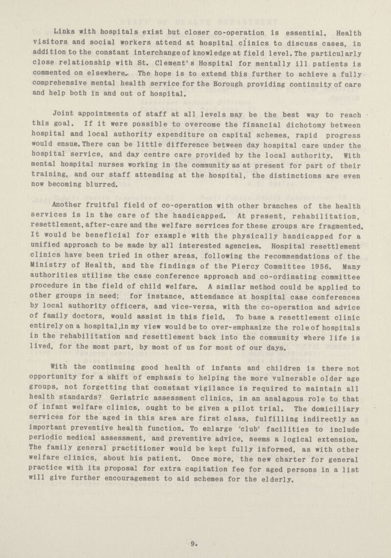 Links with hospitals exist but closer co-operation is essential. Health visitors and social workers attend at hospital clinics to discuss cases, in addition to the constant interchange of knowledge at field level.The particularly close relationship with St. Clement's Hospital for mentally ill patients is commented on elsewhere. The hope is to extend this further to achieve a fully comprehensive mental health service for the Borough providing continuity of care and help both in and out of hospital. Joint appointments of staff at all levels may be the best way to reach this goal. If it were possible to overcome the financial dichotomy between hospital and local authority expenditure on capital schemes, rapid progress would ensue.There can be little difference between day hospital care under the hospital service, and day centre care provided by the local authority. With mental hospital nurses working in the community as at present for part of their training, and our staff attending at the hospital, the distinctions are even now becoming blurred. Another fruitful field of co-operation with other branches of the health services is in the care of the handicapped. At present, rehabilitation, resettlement,after-care and the welfare services for these groups are fragmented. It would be beneficial for example with the physically handicapped for a unified approach to be made by all interested agencies. Hospital resettlement clinics have been tried in other areas, following the recommendations of the Ministry of Health, and the findings of the Piercy Committee 1956. Many authorities utilise the case conference approach and co-ordinating committee procedure in the field of child welfare. A similar method could be applied to other groups in need; for instance, attendance at hospital case conferences by local authority officers, and vice-versa, with the co-operation and advice of family doctors, would assist in this field. To base a resettlement clinic entirely on a hospital,in my view would be to over-emphasize the roleof hospitals in the rehabilitation and resettlement back into the community where life is lived, for the most part, by most of us for most of our days. With the continuing good health of infants and children is there not opportunity for a shift of emphasis to helping the more vulnerable older age groups, not forgetting that constant vigilance is required to maintain all health standards? Geriatric assessment clinics, in an analagous role to that of infant welfare clinics, ought to be given a pilot trial. The domiciliary services for the aged in this area are first class, fulfilling indirectly an important preventive health function. To enlarge club facilities to include periodic medical assessment, and preventive advice, seems a logical extension. The family general practitioner would be kept fully informed, as with other welfare clinics, about his patient. Once more, the new charter for general practice with its proposal for extra capitation fee for aged persons in a list will give further encouragement to aid schemes for the elderly. 9.