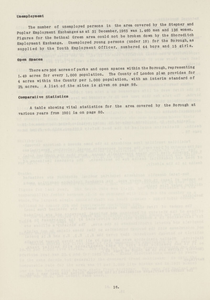 Unemployment The number of unemployed persons in the area covered by the Stepney and poplar Employment Exchanges as at 31 December,1965 was 1,460 men and 136 women. Figures for the Bethnal Green area could not be broken down by the Shoreditch Employment Exchange. Unemployed young persons (under 18) for the Borough, as supplied by the Youth Employment Officer, numbered 44 boys and 15 girls. Open Spaces There are 306 acres of parks and open spaces within the Borough,representing 1.49 acres for every 1,000 population. The County of London plan provides for 4 acres within the County per 1,000 population, with an interim standard of 2½ acres. A list of the sites is given on page 98. Comparative statistics A table showing vital statistics for the area covered by the Borough at various years from 1901 is on page 80. 16.