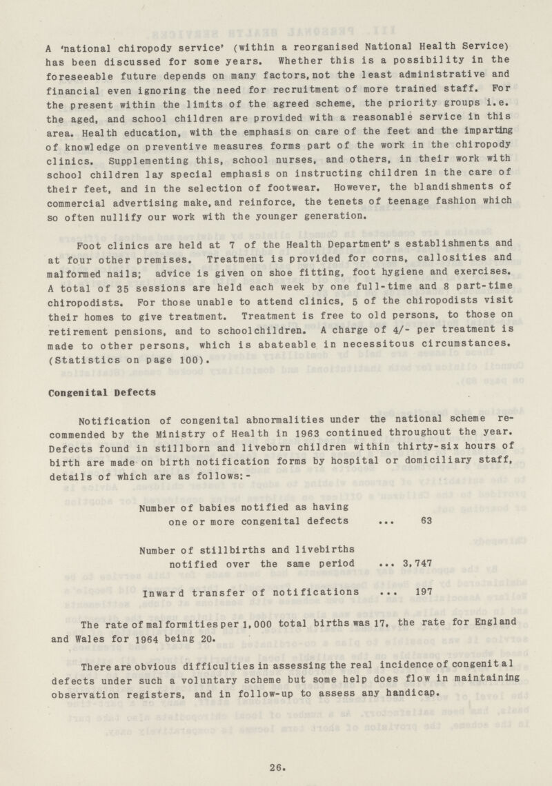 A national chiropody service* (within a reorganised National Health Service) has been discussed for some years. Whether this is a possibility in the foreseeable future depends on many factors,not the least administrative and financial even ignoring the need for recruitment of more trained staff. For the present within the limits of the agreed scheme, the priority groups i.e. the aged, and school children are provided with a reasonable service in this area. Health education, with the emphasis on care of the feet and the imparting of knowledge on preventive measures forms part of the work in the chiropody clinics. Supplementing this, school nurses, and others, in their work with school children lay special emphasis on instructing children in the care of their feet, and in the selection of footwear. However, the blandishments of commercial advertising make, and reinforce, the tenets of teenage fashion which so often nullify our work with the younger generation. Foot clinics are held at 7 of the Health Department's establishments and at four other premises. Treatment is provided for corns, callosities and malformed nails; advice is given on shoe fitting, foot hygiene and exercises. A total of 35 sessions are held each week by one full-time and 8 part-time chiropodists. For those unable to attend clinics, 5 of the chiropodists visit their homes to give treatment. Treatment is free to old persons, to those on retirement pensions, and to schoolchildren. A charge of 4/- per treatment is made to other persons, which is abateable in necessitous circumstances. (Statistics on page 100). Congenital Defects Notification of congenital abnormalities under the national scheme re commended by the Ministry of Health in 1963 continued throughout the year. Defects found in stillborn and liveborn children within thirty-six hours of birth are made on birth notification forms by hospital or domiciliary staff, details of which are as follows:- Number of babies notified as having one or more congenital defects 63 Number of stillbirths and livebirths notified over the same period 3,747 Inward transfer of notifications 197 The rate of malformities per l, 000 total births was 17, the rate for England and Wales for 1964 being 20. There are obvious difficulties in assessing the real incidence of congenit al defects under such a voluntary scheme but some help does flow in maintaining observation registers, and in follow-up to assess any handicap. 26.