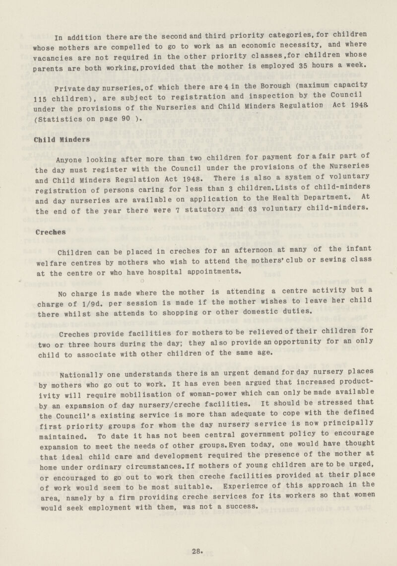 In addition there are the second and third priority categories,for children whose mothers are compelled to go to work as an economic necessity, and where vacancies are not required in the other priority classes,for children whose parents are both working,provided that the mother is employed 35 hours a week. Private day nurseries,of which there are 4 in the Borough (maximum capacity 115 children), are subject to registration and inspection by the Council under the provisions of the Nurseries and Child Minders Regulation Act 1945 (Statistics on page 90 ). Child Minders Anyone looking after more than two children for payment for a fair part of the day must register with the Council under the provisions of the Nurseries and Child Minders Regulation Act 1948. There is also a system of voluntary registration of persons caring for less than 3 children.Lists of child-minders and day nurseries are available on application to the Health Department. At the end of the year there were 7 statutory and 63 voluntary child-minders. Creches Children can be placed in creches for an afternoon at many of the infant welfare centres by mothers who wish to attend the mothers'club or sewing class at the centre or who have hospital appointments. No charge is made where the mother is attending a centre activity but a charge of l/9d. per session is made if the mother wishes to leave her child there whilst she attends to shopping or other domestic duties. Creches provide facilities for mothers to be relieved of their children for two or three hours during the day; they also provide an opportunity for an only child to associate with other children of the same age. Nationally one understands there is an urgent demand for day nursery places by mothers who go out to work. It has even been argued that increased product ivity will require mobilisation of woman-power which can only be made available by an expansion of day nursery/creche facilities. It should be stressed that the Council's existing service is more than adequate to cope with the defined first priority groups for whom the day nursery service is now principally maintained. To date it has not been central government policy to encourage expansion to meet the needs of other groups.Even today, one would have thought that ideal child care and development required the presence of the mother at home under ordinary circumstances.If mothers of young children are to be urged, or encouraged to go out to work then creche facilities provided at their place of work would seem to be most suitable. Experience of this approach in the area, namely by a firm providing creche services for its workers so that women would seek employment with them, was not a success. 28.