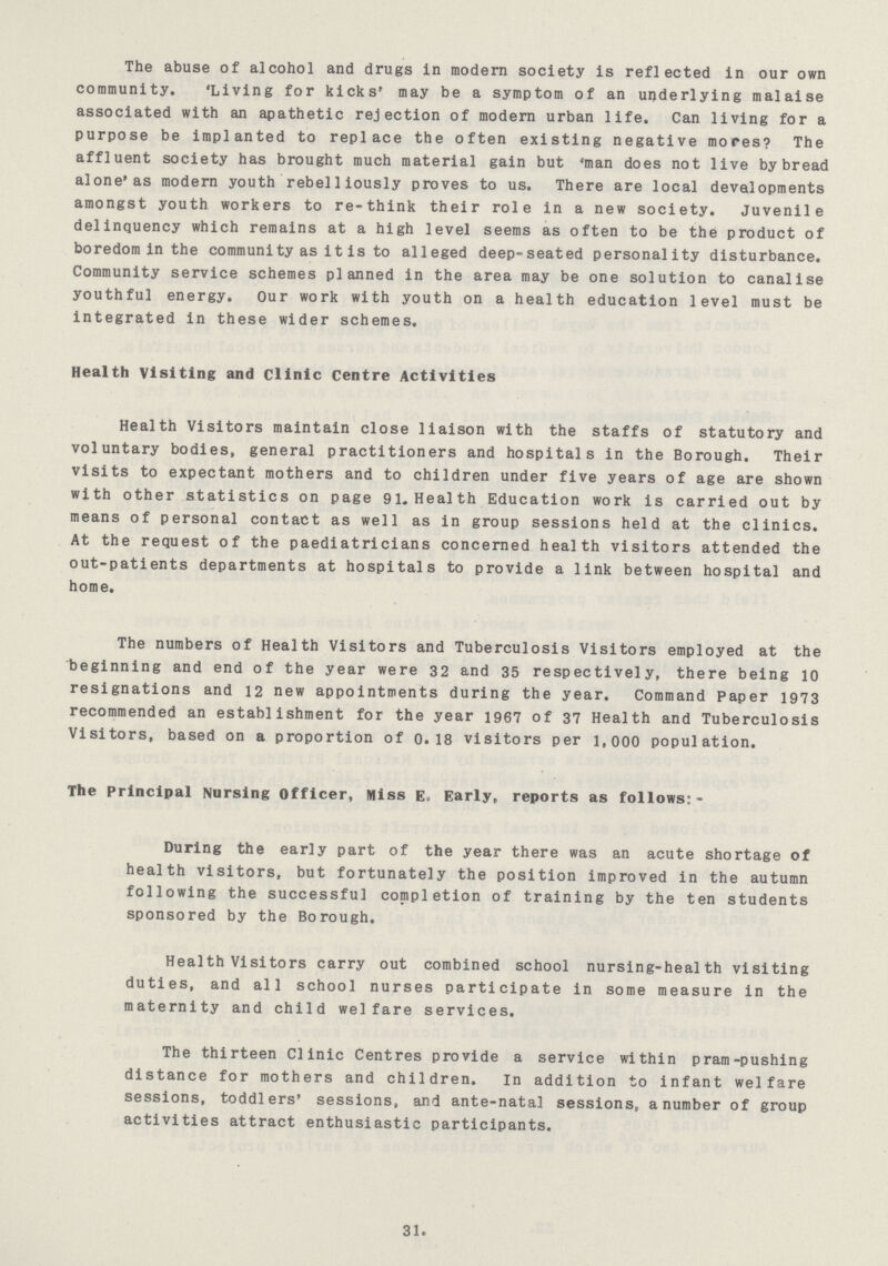 The abuse of alcohol and drugs in modern society is reflected in our own community. 'Living for kicks' may be a symptom of an underlying malaise associated with an apathetic rejection of modern urban life. Can living for a purpose be implanted to replace the often existing negative mores? The affluent society has brought much material gain but 'man does not live by bread alone'as modern youth rebelliously proves to us. There are local developments amongst youth workers to re-think their role in a new society. Juvenile delinquency which remains at a high level seems as often to be the product of boredom in the community as it is to alleged deep-seated personality disturbance. Community service schemes planned in the area may be one solution to canalise youthful energy. Our work with youth on a health education level must be integrated in these wider schemes. Health Visiting and clinic Centre Activities Health Visitors maintain close liaison with the staffs of statutory and voluntary bodies, general practitioners and hospitals in the Borough. Their visits to expectant mothers and to children under five years of age are shown with other statistics on page 91. Health Education work is carried out by means of personal contact as well as in group sessions held at the clinics. At the request of the paediatricians concerned health visitors attended the out-patients departments at hospitals to provide a link between hospital and home. The numbers of Health Visitors and Tuberculosis Visitors employed at the beginning and end of the year were 32 and 35 respectively, there being 10 resignations and 12 new appointments during the year. Command Paper 1973 recommended an establishment for the year 1967 of 37 Health and Tuberculosis Visitors, based on a proportion of 0.18 visitors per 1,000 population. The Principal Nursing Officer, Miss E. Early, reports as follows:- During the early part of the year there was an acute shortage of health visitors, but fortunately the position improved in the autumn following the successful completion of training by the ten students sponsored by the Borough. Health Visitors carry out combined school nursing-health visiting duties, and all school nurses participate in some measure in the maternity and child welfare services. The thirteen Clinic Centres provide a service within pram-pushing distance for mothers and children. In addition to infant welfare sessions, toddlers' sessions, and ante-natal sessions, a number of group activities attract enthusiastic participants. 31.