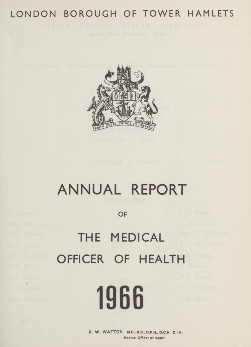 LONDON BOROUGH OF TOWER HAMLETS ANNUAL REPORT OF THE MEDICAL OFFICER OF HEALTH 1966 R. W. WATTON M.B., B.S., D.P.H., D.C.H., D.I.H., Medical Officer of Health