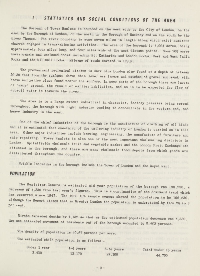 1. STATISTICS AND SOCIAL CONDITIONS OF THE AREA The Borough of Tower Hamlets is bounded on the west side by the City of London, on the east by the Borough of Newham, on the north by the Borough of Hackney and on the south by the liver Thames. The river boundary is some seven miles in length along which exist numerous wharves engaged in trans-shipping activities. The area of the borough is 4,994 acres, being approximately four miles long, and four miles wide at the most distant points. Some 266 acres cover canals and enclosed docks including St. Katharine and London Docks, East and West India Docks and the Millwall Docks. Mileage of roads covered is 178.5. The predominant geological stratum is dark blue London clay found at a depth of between 20-30 feet from the surface; above this level are layers and patches of gravel and sand, with brown and yellow clays found nearer the surface. In some parts of the borough there are layers of made ground, the result of earlier habitation, and as is to be expected the flow of subsoil water is towards the river. The area is to a large extent industrial in character, factory premises being spread throughout the borough with light industry tending to concentrate in the western end, and heavy industry in the east. One of the chief industries of the borough is the manufacture of clothing of all kinds and it is estimated that one-third of the tailoring industry of London is carried on in this area. Other major industries include brewing, engineering, the manufacture of furniture and ship repairing. Tower Famleta is also one of the most important wholesaling districts in London Spitalfields wholesale fruit and vegetable market and the London Fruit Exchange are situated in the borough, and there are many wholesale food depots from which goods are distributed throughout the country. Notable landmarks in the borough include the Tower of Lonaon and the lioyal Mint. POPULATION The Registrar-General's estimated mid-year population of the borough was 198,230, a decrease of 4,330 from last year's figures. This is a continuation of the downward trend which has occurred since 1947. The 1966 10% sample census showed the population to be 196,830, although the Report states that in Greater London the population is understated by from 9½ to 3 per cent. Births exceeded deaths by 1,132 so that as the estimated population decrease was 4,330, tne net estimated movement of residents out of the borough amounted to 5,462 persons. The density of population is 40.67 persons per acre. The estimated child population is as follows:- Under 1 year 1-4 years 5-14 years Total uader 15 years 3,430 13,170 28,100 44,700 - 9 -