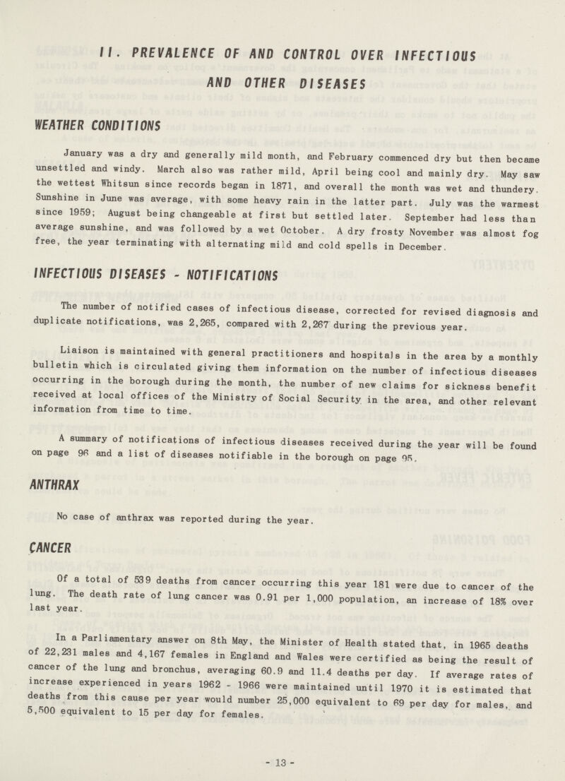 II. PREVALENCE OF AND CONTROL OVER INFECTIOUS AND OTHER DISEASES WEATHER CONDITIONS January was a dry and generally mild month, and February commenced dry but then became unsettled and windy. March also was rather mild, April being cool and mainly dry. May saw the wettest Whitsun since records began in 1871, and overall the month was wet and thundery. Sunshine in June was average, with some heavy rain in the latter part. July was the warmest since 1959; August being changeable at first but settled later. September had less than average sunshine, and was followed by a wet October. A dry frosty November was almost fog free, the year terminating with alternating mild and cold spells in December. INFECTIOUS DISEASES - NOTIFICATIONS The number of notified cases of infectious disease, corrected for revised diagnosis and duplicate notifications, was 2,265, compared with 2,267 during the previous year. Liaison is maintained with general practitioners and hospitals in the area by a monthly bulletin which is circulated giving them information on the number of infectious diseases occurring in the borough during the month, the number of new claims for sickness benefit received at local offices of the Ministry of Social Security in the area, and other relevant information from time to time. A summary of notifications of infectious diseases received during the year will be found on page 96 and a list of diseases notifiable in the borough on page OR. ANTHRAX No case of anthrax was reported during the year. CANCER Of a total of 539 deaths from cancer occurring this year 181 were due to cancer of the lung. The death rate of lung cancer was 0.91 per 1,000 population, an increase of 18% over last year. In a Parliamentary answer on 8th May, the Minister of Health stated that, in 1965 deaths of 22,231 males and 4,167 females in England and Wales were certified as being the result of cancer of the lung and bronchus, averaging 60.9 and 11.4 deaths per day. If average rates of increase experienced in years 1962 - 1966 were maintained until 1970 it is estimated that deaths from this cause per year would number 25,000 equivalent to 69 per day for males, and 5,500 equivalent to 15 per day for females. - 13 -