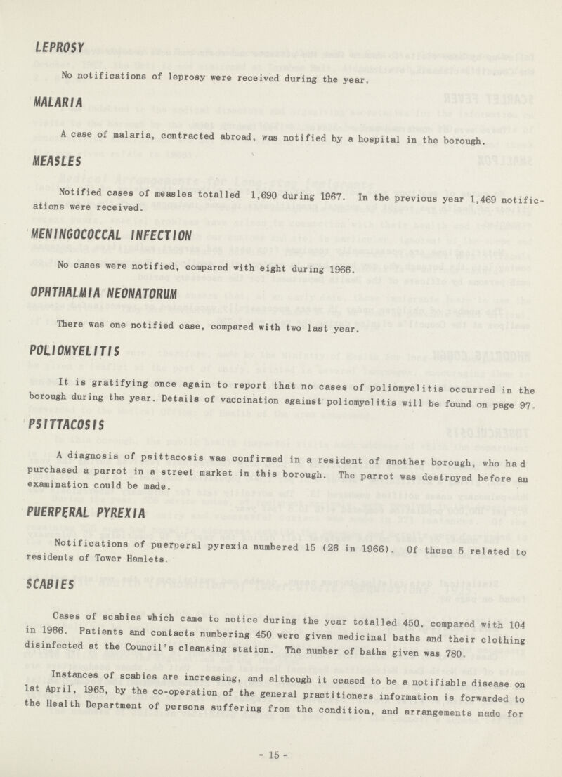 LEPROSY No notifications of leprosy were received during the year. MALARIA A case of malaria, contracted abroad, was notified by a hospital in the borough. MEASLES Notified cases of measles totalled 1,690 during 1967. In the previous year 1,469 notific ations were received. MENINGOCOCCAL INFECTION No cases were notified, compared with eight during 1966. OPHTHALMIA NEONATORUM There was one notified case, compared with two last year. POLIOMYELITIS It is gratifying once again to report that no cases of poliomyelitis occurred in the borough during the year. Details of vaccination against poliomyelitis will be found on page 97 PSITTACOSIS A diagnosis of psittacosis was confirmed in a resident of another borough, who had purchased a parrot in a street market in this borough. The parrot was destroyed before an examination could be made. PUERPERAL PYREXIA Notifications of puerperal pyrexia numbered 15 (26 in 1966). Of these 5 related to residents of Tower Hamlets. SCABIES Cases of scabies which came to notice during the year totalled 450, compared with 104 in 1966. Patients and contacts numbering 450 were given medicinal baths and their clothing disinfected at the Council's cleansing station. The number of baths given was 780. Instances of scabies are increasing, and although it ceased to be a notifiable disease on 1st April, 1965, by the co-operation of the general practitioners information is forwarded to the Health Department of persons suffering from the condition, and arrangements made for - 15 -