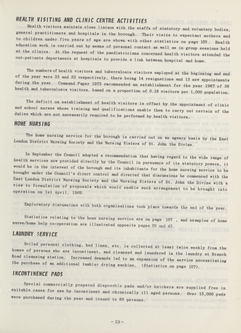 HEALTH VISITING AND CLINIC CENTRE ACTIVITIES Health visitors maintain close liaison with the staffs of statutory and voluntary bodies, general practitioners and hospitals in the borough. Their visits to expectant mothers and to children under five years of age are shown with other statistics on page 105. Health education work is carried out by means of personal contact as well as in group sessions held at the clinics. At the request of the paediatricians concerned health visitors attended the out-patients departments at hospitals to provide a link between hospital and home. The numbers of health visitors and tuberculosis visitors employed at the beginning and end of the year were 33 and 32 respectively, there being 14 resignations and 13 new appointments during the year. Command Paper 1973 recommended an establishment for the year 1967 of 36 health and tuberculosis visitors, based on a proportion of 0.18 visitors per 1,000 population. The deficit on establishment of health visitors is offset by the appointment of clinic and school nurses whose training and qualifications enable them to carry out certain of the duties which are not necessarily required to be performed by health visitors. HOME NURSING The home nursing service for the borough is carried out on an agency basis by the East London District Nursing Society and the Nursing Sisters of St. John the Divine. In September the Council adopted a recommendation that having regard to the wide range of health services now provided directly by the Council in pursuance of its statutory powers, it would be in the interest of the borough and its inhabitants for the home nursing service to be brought under the Council's direct control and directed that discussions be commenced with the East London District Nursing Society and the Nursing Sisters of St. John the Divine with a view to formulation of proposals which would enable such arrangement to be brought into operation on 1st April, 1969. Exploratory discussions with both organisations took place towards the end of the year. Statistics relating to the home nursing service are on page 107 , and examples of home nurse/home help co-operation are illustrated opposite pages 29 and 43. LAUNDRY SERVICE Soiled personal clothing, bed linen, etc. is collected at least twice weekly from the homes of persons who are incontinent, and cleansed and laundered in the laundry at Branch Road cleansing station. Increased demands led to an expansion of the service necessitating the purchase of an additional tumbler drying machine. (Statistics on page 107). INCONTINENCE PADS Special commercially prepared disposable pads and/or knickers are supplied free in suitable cases for use by incontinent and chronically ill aged persons. Over 15,000 pads were purchased during the year and issued to 65 persons. - 29 -
