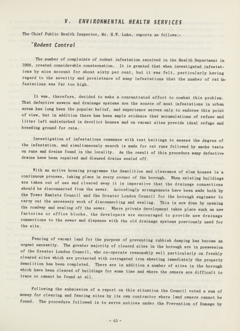 V. ENVIRONMENTAL HEALTH SERVICES The Chief Public Health Inspector, Mr. H.W. Luke, reports as follows:- Rodent Control The number of complaints of rodent infestation received in the Health Department in 1966, created considerable consternation. It is granted that when investigated infestat ions by mice account for about sixty per cent, but it was felt, particularly having regard to the severity and persistence of many infestations that the number of rat in festations was far too high. It was, therefore, decided to make a concentrated effort to combat this problem. That defective sewers and drainage systems are the source of most infestations in urban areas has long been the popular belief, and experience serves only to endorse this point of view, but in addition there has been ample evidence that accumulations of refuse and litter left undisturbed in derelict houses and on vacant sites provide ideal refuge and breeding ground for rats. Investigation of infestations commence with test baitings to assess the degree of the infestation, and simultaneously search is made for rat runs followed by smoke tests on runs and drains found in the locality. As the result of this procedure many defective drains have been repaired and disused drains sealed off. With an active housing programme the demolition and clearance of slum houses is a continuous process, taking place in every corner of the borough. When existing buildings are taken out of use and cleared away it is imperative that the drainage connections should be disconnected from the sewer. Accordingly arrangements have been made both by the Tower Hamlets Council and the Greater London Council for the borough engineer to carry out the necessary work of disconnecting and sealing. This is now done by opening the roadway and sealing off the sewer. Where private development takes place such as new factories or office blocks, the developers are encouraged to provide new drainage connections to the sewer and dispense with the old drainage systems previously used for the site. Fencing of vacant land for the purpose of preventing rubbish dumping has become an urgent necessity. The greater majority of cleared sites in the borough are in possession of the Greater London Council, who co-operate reasonably well particularly on freshly cleared sites which are protected with corrugated iron sheeting immediately the property demolition has been completed. There are in addition a number of sites in the borough which have been cleared of buildings for some time and where the owners are difficult to trace or cannot be found at all. Following the submission of a report on this situation the Council voted a sum of money for clearing and fencing sites by its own contractor where land owners cannot be found. The procedure followed is to serve notices under the Prevention of Damage by - 45 -