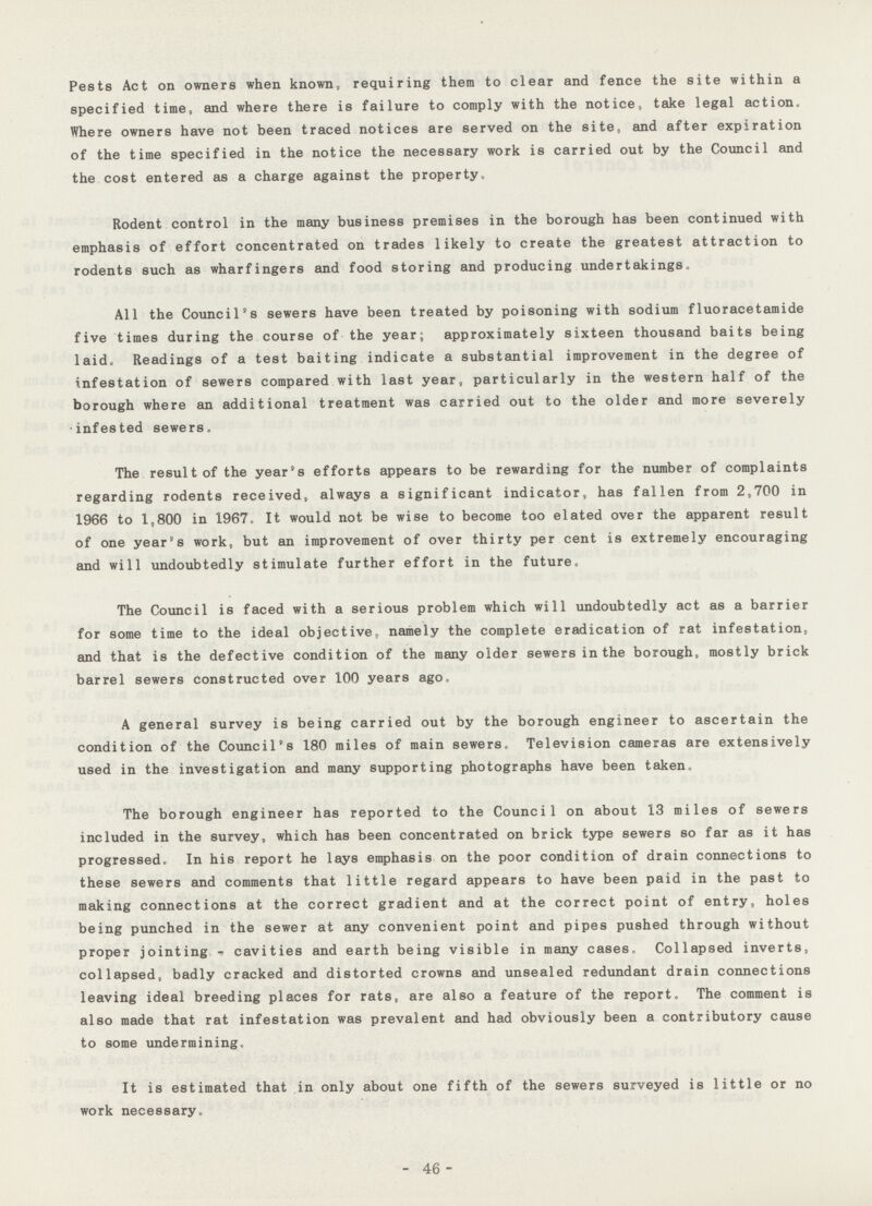 Pests Act on owners when known, requiring them to clear and fence the site within a specified time, and where there is failure to comply with the notice, take legal action. Where owners have not been traced notices are served on the site, and after expiration of the time specified in the notice the necessary work is carried out by the Council and the cost entered as a charge against the property. Rodent control in the many business premises in the borough has been continued with emphasis of effort concentrated on trades likely to create the greatest attraction to rodents such as wharfingers and food storing and producing undertakings. All the Council's sewers have been treated by poisoning with sodium fluoracetamide five times during the course of the year; approximately sixteen thousand baits being laid. Readings of a test baiting indicate a substantial improvement in the degree of infestation of sewers compared with last year, particularly in the western half of the borough where an additional treatment was carried out to the older and more severely infested sewers. The result of the year's efforts appears to be rewarding for the number of complaints regarding rodents received, always a significant indicator, has fallen from 2,700 in 1966 to 1,800 in 1967. It would not be wise to become too elated over the apparent result of one year's work, but an improvement of over thirty per cent is extremely encouraging and will undoubtedly stimulate further effort in the future. The Council is faced with a serious problem which will undoubtedly act as a barrier for some time to the ideal objective namely the complete eradication of rat infestation, and that is the defective condition of the many older sewers in the borough, mostly brick barrel sewers constructed over 100 years ago. A general survey is being carried out by the borough engineer to ascertain the condition of the Council's 180 miles of main sewers. Television cameras are extensively used in the investigation and many supporting photographs have been taken. The borough engineer has reported to the Council on about 13 miles of sewers included in the survey, which has been concentrated on brick type sewers so far as it has progressed. In his report he lays emphasis on the poor condition of drain connections to these sewers and comments that little regard appears to have been paid in the past to making connections at the correct gradient and at the correct point of entry, holes being punched in the sewer at any convenient point and pipes pushed through without proper jointing - cavities and earth being visible in many cases. Collapsed inverts, collapsed, badly cracked and distorted crowns and unsealed redundant drain connections leaving ideal breeding places for rats, are also a feature of the report. The comment is also made that rat infestation was prevalent and had obviously been a contributory cause to some undermining. It is estimated that in only about one fifth of the sewers surveyed is little or no work necessary. - 46-