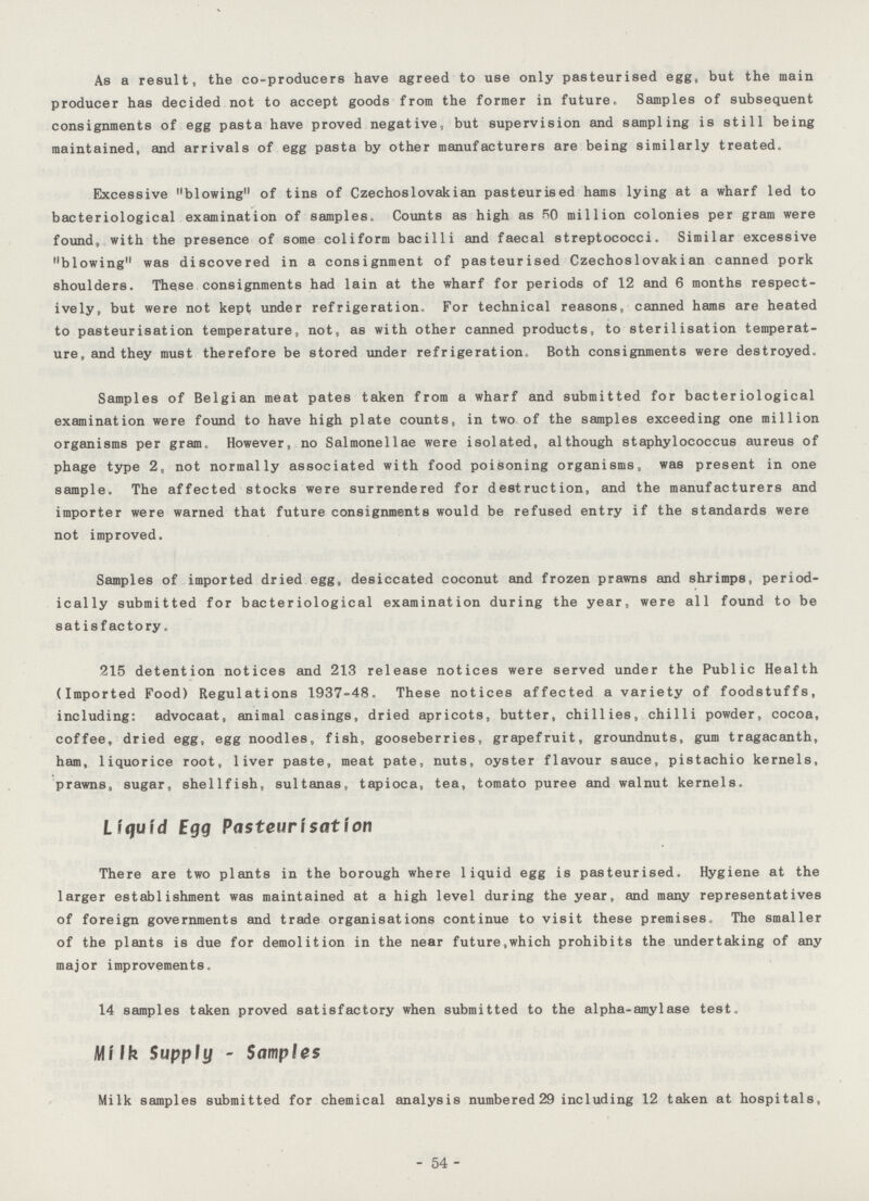 As a result, the co-producers have agreed to use only pasteurised egg, but the main producer has decided not to accept goods from the former in future. Samples of subsequent consignments of egg pasta have proved negative, but supervision and sampling is still being maintained, and arrivals of egg pasta by other manufacturers are being similarly treated. Excessive blowing of tins of Czechoslovakian pasteurised hams lying at a wharf led to bacteriological examination of samples. Counts as high as 50 million colonies per gram were found, with the presence of some coliform bacilli and faecal streptococci. Similar excessive blowing was discovered in a consignment of pasteurised Czechoslovakian canned pork shoulders. These consignments had lain at the wharf for periods of 12 and 6 months respect ively, but were not kept; under refrigeration. For technical reasons, canned hams are heated to pasteurisation temperature, not, as with other canned products, to sterilisation temperat ure, and they must therefore be stored under refrigeration. Both consignments were destroyed. Samples of Belgian meat pates taken from a wharf and submitted for bacteriological examination were found to have high plate counts, in two of the samples exceeding one million organisms per gram. However, no Salmonellae were isolated, although staphylococcus aureus of phage type 2, not normally associated with food poisoning organisms, was present in one sample. The affected stocks were surrendered for destruction, and the manufacturers and importer were warned that future consignments would be refused entry if the standards were not improved. Samples of imported dried egg, desiccated coconut and frozen prawns and shrimps, period ically submitted for bacteriological examination during the year, were all found to be satisfactory. 215 detention notices and 213 release notices were served under the Public Health (Imported Food) Regulations 1937-48. These notices affected a variety of foodstuffs, including: advocaat, animal casings, dried apricots, butter, chillies, chilli powder, cocoa, coffee, dried egg, egg noodles, fish, gooseberries, grapefruit, groundnuts, gum tragacanth, ham, liquorice root, liver paste, meat pate, nuts, oyster flavour sauce, pistachio kernels, prawns, sugar, shellfish, sultanas, tapioca, tea, tomato puree and walnut kernels. Liquid Egg Pasteurisation There are two plants in the borough where liquid egg is pasteurised. Hygiene at the larger establishment was maintained at a high level during the year, and many representatives of foreign governments and trade organisations continue to visit these premises. The smaller of the plants is due for demolition in the near future,which prohibits the undertaking of any major improvements. 14 samples taken proved satisfactory when submitted to the alpha-amylase test. Milk Supply - Samples Milk samples submitted for chemical analysis numbered 29 including 12 taken at hospitals. 54