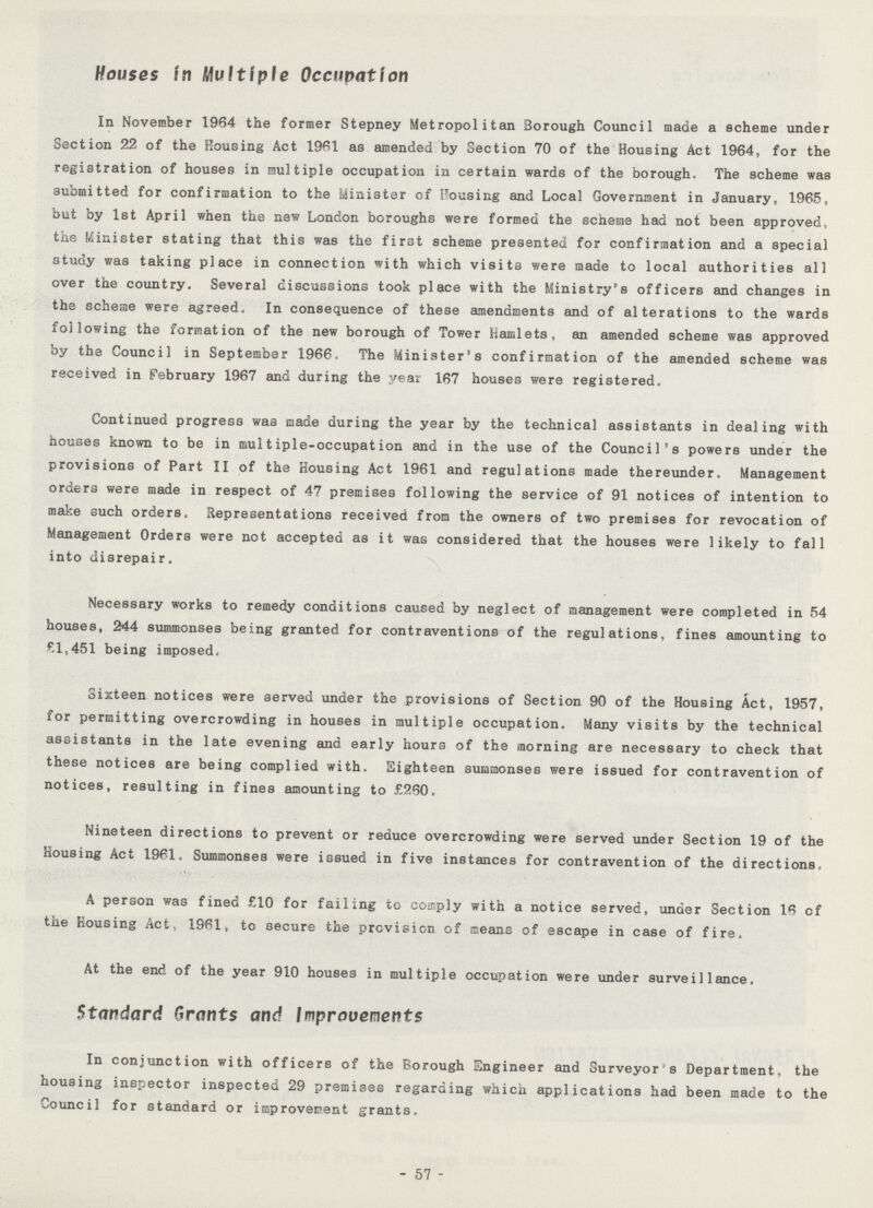 Houses in Multiple Occupation In November 1964 the former Stepney Metropolitan Borough Council made a scheme under Section 22 of the Housing Act 1961 as amended by Section 70 of the Housing Act 1964, for the registration of houses in multiple occupation in certain wards of the borough. The scheme was submitted for confirmation to the Minister of Housing and Local Government in January, 1965, but by 1st April when the new London boroughs were formed the scheme had not been approved, the Minister stating that this was the first scheme presented for confirmation and a special study was taking place in connection with which visits were made to local authorities all over the country. Several discussions took place with the Ministry's officers and changes in the scheme were agreed. In consequence of these amendments and of alterations to the wards following the formation of the new borough of Tower hamlets, an amended scheme was approved by the Council in September 1966. The Minister's confirmation of the amended scheme was received in February 1967 and during the year 167 houses were registered. Continued progress was made during the year by the technical assistants in dealing with houses known to be in multiple-occupation and in the use of the Council's powers under the provisions of Part II of the Housing Act 1961 and regulations made thereunder. Management orders were made in respect of 47 premises following the service of 91 notices of intention to make such orders. Representations received from the owners of two premises for revocation of Management Orders were not accepted as it was considered that the houses were likely to fall into disrepair. Necessary works to remedy conditions caused by neglect of management were completed in 54 houses, 244 summonses being granted for contraventions of the regulations, fines amounting to £1,451 being imposed. Sixteen notices were served under the provisions of Section 90 of the Housing Act, 1957, for permitting overcrowding in houses in multiple occupation. Many visits by the technical assistants in the late evening and early hours of the morning are necessary to check that these notices are being complied with. Eighteen summonses were issued for contravention of notices, resulting in fines amounting to £260. Nineteen directions to prevent or reduce overcrowding were served under Section 19 of the Housing Act 1961. Summonses were issued in five instances for contravention of the directions. A person was fined £10 for failing to comply with a notice served, under Section 16 of the Rousing Act, 1961, to secure the prevision of means of escape in case of fire. At the end of the year 910 houses in multiple occupation were under surveillance. Standard Grants and Improvements In conjunction with officers of the Borough Engineer and Surveyor's Department, the housing inspector inspected 29 premises regarding which applications had been made to the Council for standard or improvement grants. 57