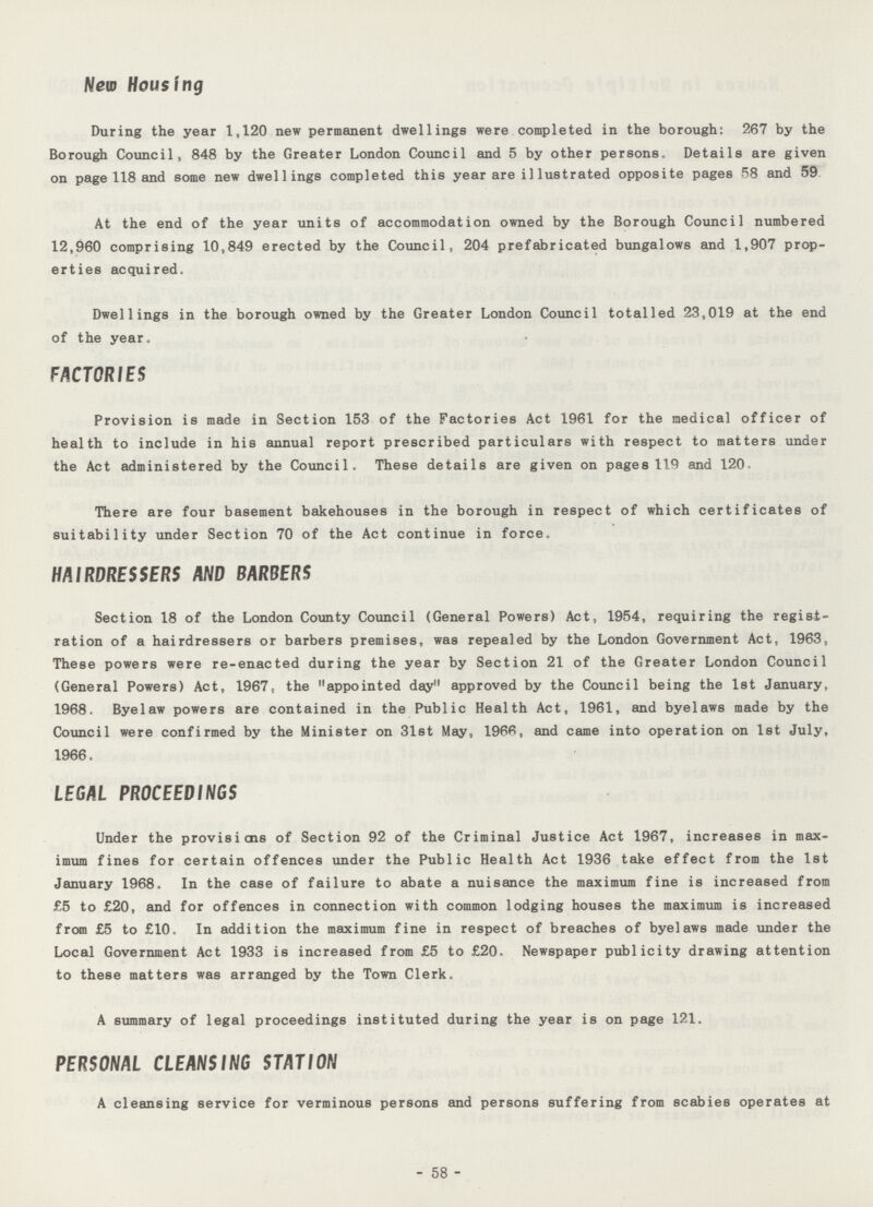 New Housing During the year 1,120 new permanent dwellings were completed in the borough: 267 by the Borough Council, 848 by the Greater London Council and 5 by other persons. Details are given on page 118 and some new dwellings completed this year are illustrated opposite pages 58 and 59 At the end of the year units of accommodation owned by the Borough Council numbered 12,960 comprising 10,849 erected by the Council, 204 prefabricated bungalows and 1,907 prop erties acquired. Dwellings in the borough owned by the Greater London Council totalled 23,019 at the end of the year. FACTORIES Provision is made in Section 153 of the Factories Act 1961 for the medical officer of health to include in his annual report prescribed particulars with respect to matters under the Act administered by the Council. These details are given on pages 119 and 120. There are four basement bakehouses in the borough in respect of which certificates of suitability under Section 70 of the Act continue in force. HAIRDRESSERS AND BARBERS Section 18 of the London County Council (General Powers) Act, 1954, requiring the regist ration of a hairdressers or barbers premises, was repealed by the London Government Act, 1963, These powers were re-enacted during the year by Section 21 of the Greater London Council (General Powers) Act, 1967, the appointed day approved by the Council being the 1st January, 1968. Byelaw powers are contained in the Public Health Act, 1961, and byelaws made by the Council were confirmed by the Minister on 31st May, 1966, and came into operation on 1st July, 1966. LEGAL PROCEEDINGS Under the provisions of Section 92 of the Criminal Justice Act 1967, increases in max imum fines for certain offences under the Public Health Act 1936 take effect from the 1st January 1968. In the case of failure to abate a nuisance the maximum fine is increased from £5 to £20, and for offences in connection with common lodging houses the maximum is increased from £5 to £10. In addition the maximum fine in respect of breaches of byelaws made under the Local Government Act 1933 is increased from £5 to £20. Newspaper publicity drawing attention to these matters was arranged by the Town Clerk. A summary of legal proceedings instituted during the year is on page 121. PERSONAL CLEANSING STATION A cleansing service for verminous persons and persons suffering from scabies operates at 58