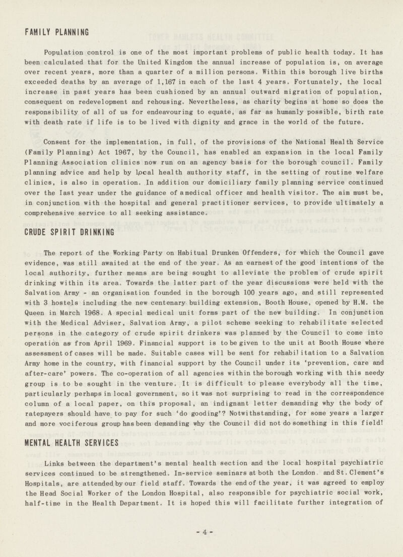 FAMILY PLANNING Population control is one of the most important problems of public health today. It has been calculated that for the United Kingdom the annual increase of population is, on average over recent years, more than a quarter of a million persons. Within this borough live births exceeded deaths by an average of 1,167 in each of the last 4 years. Fortunately, the local increase in past years has been cushioned by an annual outward migration of population, consequent on redevelopment and rehousing. Nevertheless, as charity begins at home so does the responsibility of all of us for endeavouring to equate, as far as humanly possible, birth rate with death rate if life is to be lived with dignity and grace in the world of the future. Consent for the implementation, in full, of the provisions of the National Health Service (Family Planning) Act 1967, by the Council, has enabled an expansion in the local Family Planning Association clinics now run on an agency basis for the borough council. Family planning advice and help by local health authority staff, in the setting of routine welfare clinics, is also in operation. In addition our domiciliary family planning service continued over the last year under the guidance of amedical officer and health visitor. The aim must be, in conjunction with the hospital and general practitioner services, to provide ultimately a comprehensive service to all seeking assistance. CRUDE SPIRIT DRINKING The report of the Working Party on Habitual Drunken Offenders, for which the Council gave evidence, was still awaited at the end of the year. As an earnest of the good intentions of the local authority, further means are being sought to alleviate the problem of crude spirit drinking within its area. Towards the latter part of the year discussions were held with the Salvation Army - an organisation founded in the borough 100 years ago, and still represented with 3 hostels including the new centenary building extension, Booth House, opened by H.M. the Queen in March 1968. A special medical unit forms part of the new building. In conjunction with the Medical Adviser, Salvation Army, a pilot scheme seeking to rehabilitate selected persons in the category of crude spirit drinkers was planned by the Council to come into operation as from April 1969. Financial support is to be given to the unit at Booth House where assessment of cases will be made. Suitable cases will be sent for rehabilitation to a Salvation Army home in the country, with financial support by the Council under its 'prevention, care and after-care' powers. The co-operation of all agencies within the borough working with this needy group is to be sought in the venture. It is difficult to please everybody all the time, particularly perhaps in local government, so it was not surprising to read in the correspondence column of a local paper, on this proposal, an indignant letter demanding why the body of ratepayers should have to pay for such 'do gooding'? Not with standing, for some years a larger and more vociferous group has been demanding why the Council did not do something in this field! MENTAL HEALTH SERVICES Links between the department's mental health section and the local hospital psychiatric services continued to be strengthened. In-service seminars at both the London and St.Clement's Hospitals, are attended by our field staff. Towards the end of the year, it was agreed to employ the Head Social Worker of the London Hospital, also responsible for psychiatric social work, half-time in the Health Department. It is hoped this will facilitate further integration of -4-