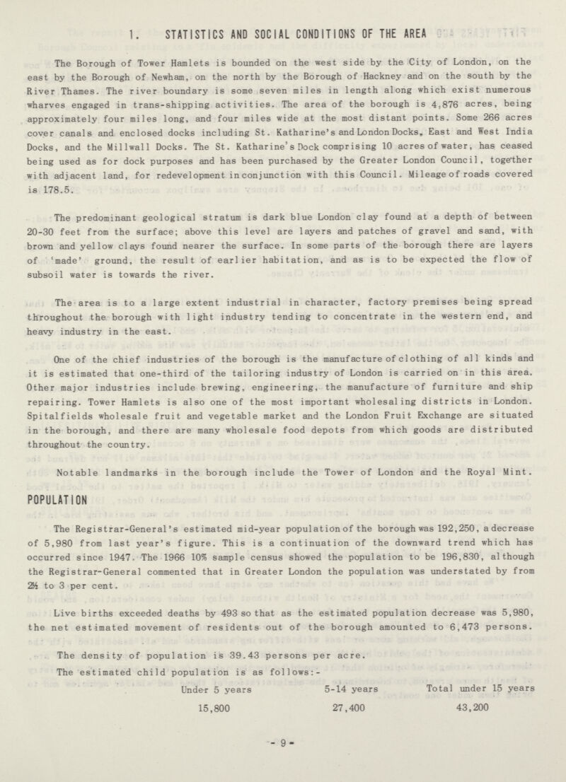 1. STATISTICS AND SOCIAL CONDITIONS OF THE AREA The Borough of Tower Hamlets is bounded on the west side by the City of London, on the east by the Borough of Newham, on the north by the Borough of Hackney and on the south by the River Thames. The river boundary is some seven miles in length along which exist numerous wharves engaged in trans-shipping activities. The area of the borough is 4,876 acres, being approximately four miles long, and four miles wide at the most distant points. Some 266 acres cover canals and enclosed docks including St. Katharine's and London Docks, East and West India Docks, and the Millwall Docks. The St. Katharine's Dock comprising 10 acres of water, has ceased being used as for dock purposes and has been purchased by the Greater London Council, together with adjacent land, for redevelopment inconjunction with this Council. Mileage of roads covered is 178.5. The predominant geological stratum is dark blue London clay found at a depth of between 20-30 feet from the surface; above this level are layers and patches of gravel and sand, with brown and yellow clays found nearer the surface. In some parts of the borough there are layers of 'made' ground, the result of earlier habitation, and as is to be expected the flow of subsoil water is towards the river. The area is to a large extent industrial in character, factory premises being spread throughout the borough with light industry tending to concentrate in the western end, and heavy industry in the east. One of the chief industries of the borough is the manufacture of clothing of all kinds and it is estimated that one-third of the tailoring industry of London is carried on in this area. Other major industries include brewing, engineering, the manufacture of furniture and ship repairing. Tower Hamlets is also one of the most important wholesaling districts in London. Spitalfields wholesale fruit and vegetable market and the London Fruit Exchange are situated in the borough, and there are many wholesale food depots from which goods are distributed throughout the country. Notable landmarks in the borough include the Tower of London and the Royal Mint. POPULATION The Registrar-General's estimated mid-year populatidnof the borough was 192,250, adecrease of 5,980 from last year's figure. This is a continuation of the downward trend which has occurred since 1947. The 1966 1055 sample census showed the population to be 196,830, although the Registrar-General commented that in Greater London the population was understated by from 2½ to 3 per cent. Live births exceeded deaths by 493 so that as the estimated population decrease was 5,980, the net estimated movement of residents out of the borough amounted to 6,473 persons. The density of population is 39.43 persons per acre. The estimated child population is as follows:- Under 5 years 5-14 years Total under 15 years 15,800 27,400 43,200 -9-
