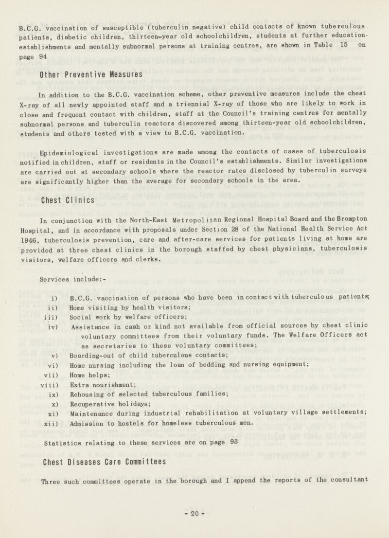 B.C.G. vaccination of susceptible (tuberculin negative) child contacts of known tuberculous patients, diabetic children, thirteen-year old school children, students at further education establishments and mentally subnormal persons at training centres, are shown in Table 15 on page 94 Other Preventive Measures In addition to the B.C.G. vaccination scheme, other preventive measures include the chest X-ray of all newly appointed staff and a triennial X-ray of those who are likely to work in close and frequent contact with children, staff at the Council's training centres for mentally subnormal persons and tuberculin reactors discovered among thirteen-year old schoolchildren, students and others tested with a view to B.C.G. vaccination. Epidemiological investigations are made among the contacts of cases of tuberculosis notified in children, staff or residents in the Council's establishments. Similar investigations are carried out at secondary schools where the reactor rates disclosed by tuberculin surveys are significantly higher than the average for secondary schools in the area. Chest CIinics In conjunction with the North-East Metropolitan Regional Hospital Board and the Brompton Hospital, and in accordance with proposals under Section 28 of the National Health Service Act 1946, tuberculosis prevention, care and after-care services for patients living at home are provided at three chest clinics in the borough staffed by chest physicians, tuberculosis visitors, welfare officers and clerks. Services include:- i) B.C.G. vaccination of persons who have been in contact with tuberculous patients; ii) Home visiting by health visitors; iii) Social work by welfare officers; iv) Assistance in cash or kind not available from official sources by chest clinic voluntary committees from their voluntary funds. The Welfare Officers act as secretaries to these voluntary committees; v) Boarding-out of child tuberculous contacts; vi) Home nursing including the loan of bedding and nursing equipment; vii) Home helps; viii) Extra nourishment; ix) Rehousing of selected tuberculous families; x) Recuperative holidays; xi) Maintenance during industrial rehabilitation at voluntary village settlements; xii) Admission to hostels for homeless tuberculous men. Statistics relating to these services are on page 93 Chest Diseases Care Committees Three such committees operate in the borough and I append the reports of the consultant -20-