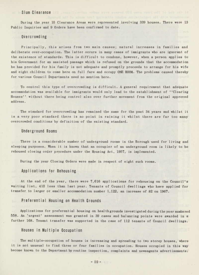 Slum Clearance During the year 10 Clearance Areas were represented involving 339 houses. There were 13 Public Inquiries and 9 Orders have been confirmed to date. Overcrowding Principally, this arises from two main causes; natural increases in families and deliberate over-occupation. The latter occurs in many cases of immigrants who are ignorant of the existence of standards. This is difficult to condone, however, when a person applies to his Government for an assisted passage which is refused on the grounds that the accommodation he has provided for his family is not adequate and promptly proceeds to arrange for his wife and eight children to come here on full fare and occupy ONE ROOM. The problems caused thereby for various Council Departments need no mention here. To control this type of overcrowding is difficult. A general requirement that adequate accommodation was available for immigrants would only lead to the establishment of ''Clearing Houses'* without there being control also over further movement from the original approved address. The standard for overcrowding has remained the same for the past 34 years and whilst it is a very poor standard there is no point in raising it whilst there are far too many overcrowded conditions by definition of the existing standard. Underground Rooms There is a considerable number of underground rooms in the Borough used for living and sleeping purposes. When it is known that an occupier of an underground room is likely to be rehoused closing order prpcedure under the Housing Act, 1957, is implemented. During the year Closing Orders were made in respect of eight such rooms. Applicat ions for Rehousing At the end of the year, there were 7,616 applications for rehousing on the Council's waiting list, 410 less than last year. Tenants of Council dwellings who have applied for transfer to larger or smaller accommodation number 1,122, an increase of 82 on 1967. Preferential Housing on Health Grounds Applications for preferential housing on heal thgrounds investigated during the year numbered 558. An 'urgent' assessment was granted in 39 cases and balancing points were awarded in a further 168. Tenant transfer was supported in the case of 112 tenants of Council dwellings. Houses in Multiple Occupation The multiple-occupation of houses is increasing and spreading to two storey houses, where it is not unusual to find three or four families in occupation. Houses occupied in this way become known to the Department by routine inspection, complaints and newsagents advertisements. - 59 -