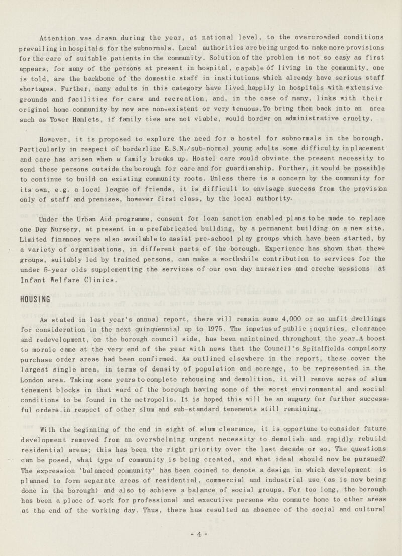 Attention was drawn during the year, at national level, to the overcrowded conditions prevai 1 ing in hospi tal s for the subnormal s , Local author i t ies are being urged to make more provi sions for the care of suitable patients in the community. Solution of the problem is not so easy as first appears, for many of the persons at present in hospital, capable of living in the community, one is told, are the backbone of the domestic staff in institutions which already have serious staff shortages, Further, many adults in this category have lived happily in hospitals with extensive grounds and facilities for care and recreation, and, in the case of many, links with their original home communi ty by now are nonexistent or very tenuous. To bring them back into an area such as Tower Hamlets, if family ties are not viable, would border on administrative cruelty. However, it is proposed to explore the need for a hostel for subnormals in the borough. Particularly in respect of borderline E,S.N./sub-normal young adults some difficulty in piacement and care has arisen when a family breaks up. Hostel care would obviate the present necessity to send these persons outside the borough for care and for guardianship. Further, it would be possible to continue to build on existing community roots. Unless there is a concern by the community for its own. e.g. a local league of friends, it is difficult to envisage success from the provision only of staff and premises, however first class, by the local authority. Under the Urban Aid programme, consent for loan sanction enabled plans to be made to replace one Day Nursery, at present in a prefabricated building, by a permanent building on a new site. Limited finances were also avail able to assist pre-school play groups which have been started, by a variety of organisations, in different parts of the borough. Experience has shown that these groups, suitably led by trained persons, can make a worthwhile contribution to services for the under 5-year olds supplementing the services of our own day nurseries and creche sessions at Infant Welfare Clinics* HOUSING As stated in last year's annual report, there will remain some 4,000 or so unfit dwellings for consideration in the next quinquennial up to 1975. The impetus of public inquiries, clearance and redevelopment, on the borough council side, has been maintained throughout the year.A boost to morale came at the very end of the year with news that the Council's Spitalfields compulsory purchase order areas had been confirmed. As outlined elsewhere in the report, these cover the largest single area, in terms of density of population and acreage, to be represented in the London area. Taking some years to complete rehousing and demolition, it will remove acres of slum tenement blocks in that ward of the borough having some of the worst environmental and social conditions to be found in the metropolis. It is hoped this will be an augury for further success ful orders in respect of other slum and sub-standard tenements still remaining. With the beginning of the end in sight of slum clearance, it is opportune to consider future development removed from an overwhelming urgent necessity to demolish and rapidly rebuild residential areas; this has been the right priority over the last decade or so. The questions can be posed, what type of community is being created, and what ideal should now be pursued? The expression 'balanced community' has been coined to denote a design in which development is planned to form separate areas of residential, commercial and industrial use (as is now being done in the borough) and also to achieve a balance of social groups. For too long, the borough has been a place of work for professional and executive persons who commute home to other areas at the end of the working day. Thus, there has resulted an absence of the social and cultural - 4 -