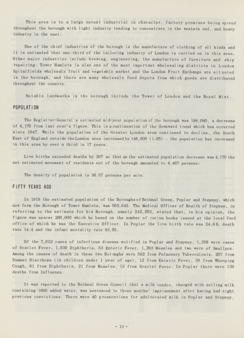 This area is to a large extent industrial in character, factory premises being spread throughout the borough with light industry tending to concentrate in the western end and heavy industry in the east One of the chief industries of the borough is the manufacture of clothing of all kinds and it is estimated that one third of the tailoring industry of London is carried on in this area. Other major industries include-brewing, engineering, the manufacture of furniture and ship repairing Tower Hamlets is also one of the most important wholesaling districts in London Spitfclfields wholesale fruit and vegetable market and the London Fruit Exchange are situated in the borough, and there are many wholesale food depots from which goods are distributed throughout the country, Notable landmarks in the borough include the Tower of London and the Royal Mint, POPULATION The Registrar-General s estimated m:d-year population of the borough was 188,080 a decrease of 4,170 from last year's figure, This is a continuation of the downward trend which has occurred since 1947 While the population of the Greater London area continued to decline, the South East of England outside the London area increased by 148,000 (1.6%) the population has increased in this area by over a third in 17 years. Live births exceeded deaths by 297 so that as the estimated population decrease was 4,170 the net estimated movement of residents out of the borough amounted to 4,467 persons: The density of population is 38-57 persons per acre FIFTY YEARS AGO In 1919 the estimated population of the Boroughs o f Bethnal Green, Poplar and Stepney, which now form the Borough of Tower Hamlets, was 502,642- The Medical Officer of Health of Stepney, in referring to the estimate for his Borough, namely 242,202, stated that, in his opinion, the figure was nearer 280,000 which he based on the number of ration books issued at the local food office of which he was the Executive Officer In Poplar the live birth rate was 24.68, death rate 14.4 and the infant mortality rate 83.05 Of the 7,022 cases of infectious disease notified in Poplar and Stepney, 1,358 were cases of Scarlet Fever, 1,030 Diphtheria, 53 Enteric Fever, 1,293 Measles and two were of Smallpox. Among the causes of death in these two Boroughs were 562 from Pulmonary Tuberculosis, 207 from Summer Diarrhoea (in children under 1 year of age), 12 from Enteric Fever, 39 from Whooping Cough, 81 from Diphtheria, 21 from Measles» 13 from Scarlet Fever, In Poplar there were 139 deaths from Influenza It was reported to the Bethnal Green Council that a milk vendor,, charged with selling milk containing 1616% added water, was sentenced to three months51 imprisonment after having had eight previous convictions. There were 40 prosecutions for adulterated milk in Poplar and Stepney, - 10 -