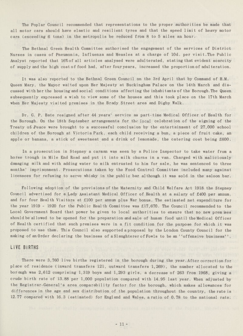 The Poplar Council recommended that representations to the proper authorities be made that all motor cars should have elastic and resilient tyres and that the speed limit of heavy motor cars (exceeding 6 tons) in the metropolis be reduced from 8 to 5 miles an hour. The Bethnal Green Health Committee authorised the engagement of the services of District Nurses in cases of Pneumonia, Influenza and Measles at a charge of 10do per visitcThe Public Analyst reported that 16%of all articles analysed were adulterated, stating that evident scarcity of supply and the high cost of food had„ after four years„ increased the proportion of adulteration It was also reported to the Bethnal Green Council on the 3rd April that by Command of H.M., Queen Mary, the Mayor waited upon Her Majesty at Buckingham Palace on the 14th March and dis cussed with her the housing and social conditions affect ing the inhabi tants of the Borough.The Queen subsequently expressed a wish to view some of the houses and this took place on the 17th March when Her Majesty visited premises in the Brady Street area and Digby Walk Dr, Go Po Bate resigned after 44 years service as part- time Medical Officer of Health for the Borough On the 18th September arrangements for the local celebration of the signing of the Treaty of« .Peace were brought to a successful conclusion by the entertainment of 27,000 school children of the Borough at Victori a Park, each child receiving a bun, a piece of fruit cake, an apple or banana* a stick of sweetmeat and a drink of lemonade, the catering cost being £600« In a prosecution in Stepney a carman was seen by a Police Inspector to take water from a horse trough in Mile End Road and put it into milk churns in a van, Charged with maliciously damaging milk and with adding water to milk entrusted to him for sale;, he was sentenced to three months5 imprisonment, Prosecutions taken by the Food Control Committee included many against licensees for refusing to serve whisky in the public bar although it was sold in the saloon bar. Following adoption of the provisions of the Maternity and Child Welfare Act 1918 the Stepney Council advertised for a Lady Assistant Medical Officer of Health at a salary of £400 per annum and for four Health Visitors at £100 per annum plus War bonus The estimated net expenditure for the year 1919 - 1920 for the Public Health Committee was £17,670, The Council recommended to the Local Government Board that power be given to local authorities to ensure that no new premises should be al lowed to be opened for the preparation and sale of human food until the Medical Officer of Health certified that such premises were in a fit condition for the purpose for which it was proposed to use them0 This Council also supported a proposal by the London County Council for the making of an Order declaring the business of a SIaughterer o f Fowls to be an 6'offensive business'' LIVE BIRTHS There were 3,760 live births registered in the borough during the year After correction for place of. residence (inward transfers 121, outward transfers 1,269), the number allocated to the borcugh was 2,612 comprising 1,319 boys and 1,293 girls* a decrease of 263 from 1968, giving a crude birth rate of 13.88 per 1,000 population compared with 14.95 last year When adjusted by the Registrar-General's area comparability factor for the borough, which makes allowances for differences in the age and sex distribution of the population throughout the country, the rate is 12.77 compared with 16.3 (estimated) for England and Wales, a ratio of 0„78 to the national rate- - 11 -