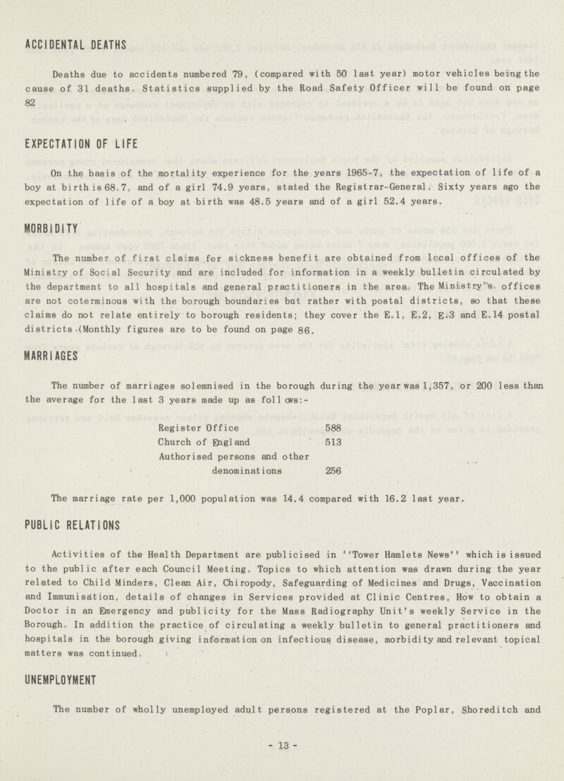 ACCIDENTAL DEATHS Deaths due to accidents numbered 79, (compared with 50 last year) motor vehicles being the cause of 31 deaths- Statistics supplied by the Road Safety Officer will be found on page 82 EXPECTATION OF LIFE On the basis of the mortality experience for the years 1965-7, the expectation of life of a boy at birth is 68.7, and of a girl 74.9 years, stated the Registrar-General. Sixty years ago the expectation of life of a boy at birth was 48.5 years and of a girl 52.4 years. MORBIDITY The number of first claims for sickness benefit are obtained from local offices of the Ministry of Social Security and are included for information in a weekly bulletin circulated by the department to all hospitals and general practitioners in the area- The Ministry's, offices are not coterminous with the borough boundaries but rather with postal districts, so that these claims do not relate entirely to borough residents; they cover the E.l, E.2, E«3 and E.14 postal districts (Monthly figures are to be found on page 86. MARRIAGES The number of marriages solemnised in the borough during the year was 1,357, or 200 less than the average for the last 3 years made up as foil ovs:- Register Office 588 Church of Engl and 513 Authorised persons and other denominations 256 The marriage rate per 1,000 population was 14.4 compared with 16.2 last year. PUBLIC RELATIONS Activities of the Health Department are publicised in Tower Hamlets News which is issued to the public after each Council Meeting. Topics to which attention was drawn during the year related to Child Minders, Clean Air, Chiropody, Safeguarding of Medicines and Drugs, Vaccination and Immunisation, details of changes in Services provided at Clinic Centres, How to obtain a Doctor in an Emergency and publicity for the Mass Radiography Unit's weekly Service in the Borough, In addition the practice of circulating a weekly bulletin to general practitioners and hospitals in the borough giving information on infectious disease, morbidity and relevant topical matters was continued, UNEMPLOYMENT The number of wholly unemployed adult persons registered at the Poplar, Shoreditch and - 13 -