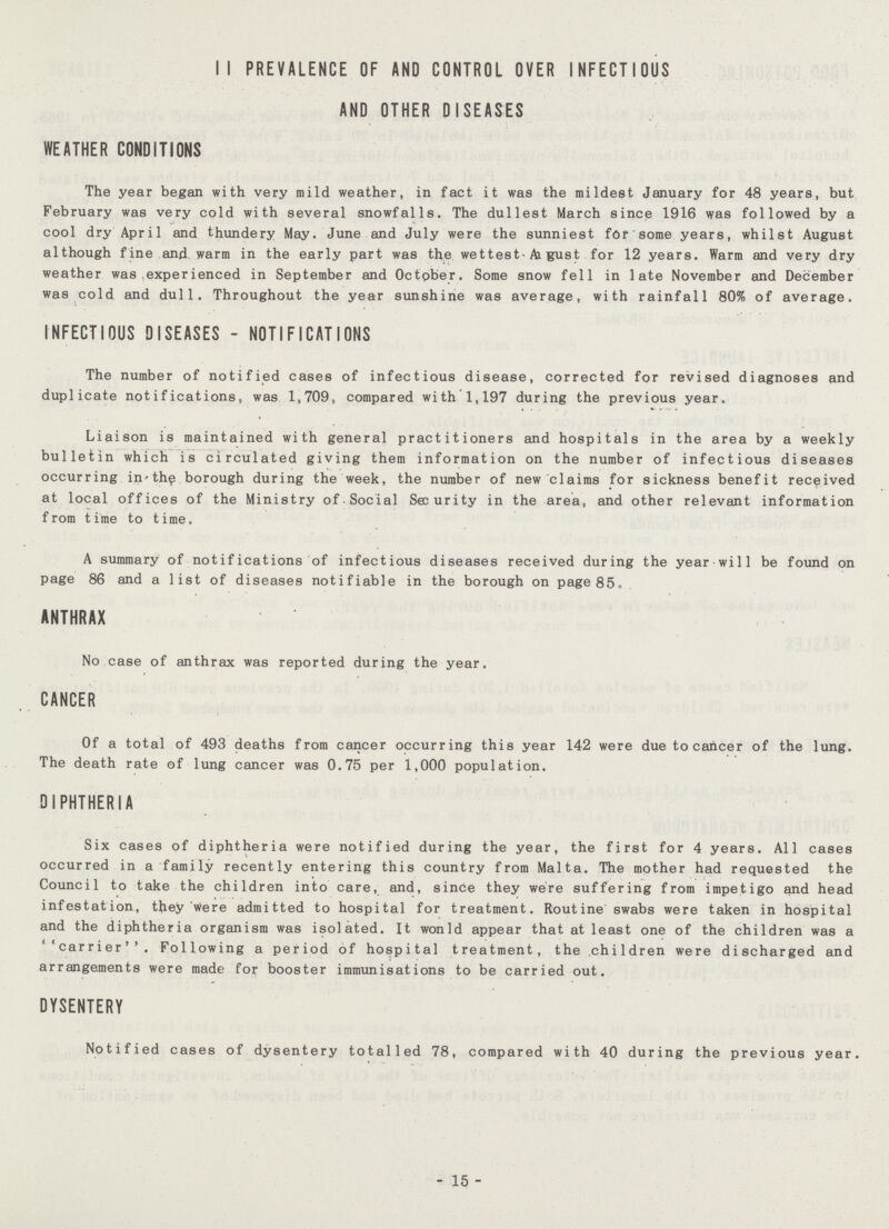 II PREVALENCE OF AND CONTROL OVER INFECTIOUS AND OTHER DISEASES WEATHER CONDITIONS The year began with very mild weather, in fact it was the mildest January for 48 years, but February was very cold with several snowfalls. The dullest March since 1916 was followed by a cool dry April and thundery May. June and July were the sunniest for some years, whilst August although f ine and. warm in the early part was the wettest-Ai gust for 12 years. Warm and very dry weather was experienced in September and October. Some snow fell in late November and December was cold and dull. Throughout the year sunshine was average, with rainfall 80% of average. INFECTIOUS DISEASES - NOTIFICATIONS The number of notified cases of infectious disease, corrected for revised diagnoses and duplicate notifications, was 1,709, compared with 1,197 during the previous year. Liaison is maintained with general practitioners and hospitals in the area by a weekly bulletin which is circulated giving them information on the number of infectious diseases occurring in'th^ borough during the week, the number of new claims for sickness benefit received at local offices of the Ministry of-Social Security in the area, and other relevant information from time to time. A summary of notifications of infectious diseases received during the year will be found on page 86 and a list of diseases notifiable in the borough on page 85. ANTHRAX No case of anthrax was reported during the year. CANCER Of a total of 493 deaths from cancer occurring this year 142 were due to cancer of the lung. The death rate of lung cancer was 0.75 per 1,000 population. DIPHTHERIA Six cases of diphtheria were notified during the year, the first for 4 years. All cases occurred in a family recently entering this country from Malta. The mother had requested the Council to take the children into care, and, since they were suffering from impetigo and head infestation, tfrey were admitted to hospital for treatment. Routine swabs were taken in hospital and the diphtheria organism was isolated. It wonld appear that at least one of the children was a ''carrier''. Following a period of hospital treatment, the children were discharged and arrangements were made for booster immunisations to be carried out. DYSENTERY Notified cases of dysentery totalled 78, compared with 40 during the previous year. - 15 -