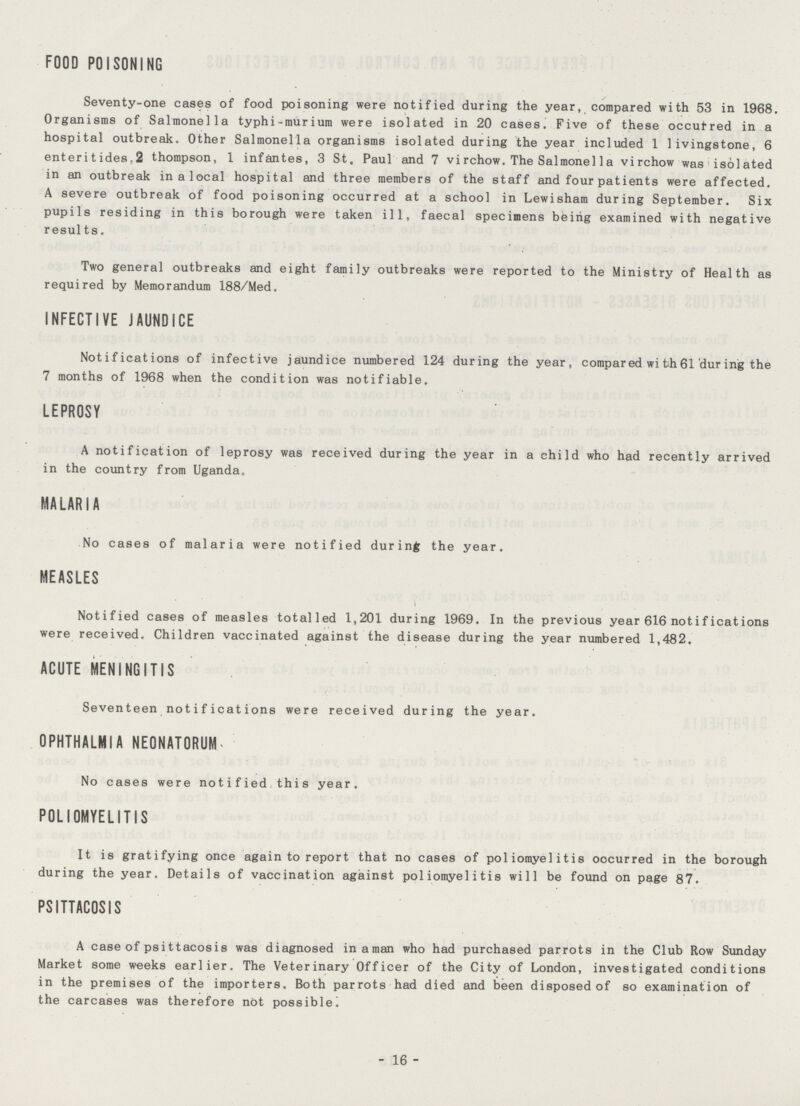 FOOD POISONING Seventy-one cases of food poisoning were notified during the year, compared with 53 in 1968. Organisms of Salmonella typhi- murium were isolated in 20 cases. Five of these occutred in a hospital outbreak. Other Salmonella organisms isolated during the year included 1 livingstone, 6 enteritides.2 thompson, 1 infantes, 3 St. Paul and 7 virchow. The Salmonel1 a virchow was isolated in an outbreak inalocal hospital and three members of the staff and four patients were affected. A severe outbreak of food poisoning occurred at a school in Lewisham during September. Six pupils residing in this borough were taken ill, faecal specimens being examined with negative results. Two general outbreaks and eight family outbreaks were reported to the Ministry of Health as required by Memorandum 188/Med. INFECTIVE JAUNDICE Notifications of infective jaundice numbered 124 during the year, compared wi th 61 dur ing the 7 months of 1968 when the condition was notifiable. LEPROSY A notification of leprosy was received during the year in a child who had recently arrived in the country from Uganda. MALARIA No cases of malaria were notified during the year. MEASLES Notified cases of measles totalled 1,201 during 1969. In the previous year 616 notifications were received. Children vaccinated against the disease during the year numbered 1,482. ACUTE MENINGITIS Seventeen notifications were received during the year. OPHTHALMIA NEONATORUM No cases were notified this year. POLIOMYELITIS It is gratifying once again to report that no cases of poliomyelitis oocurred in the borough during the year. Details of vaccination against poliomyelitis will be found on page 87. PSITTACOSIS A case of psittacosis was diagnosed in a man who had purchased parrots in the Club Row Sunday Market some weeks earlier. The Veterinary Officer of the City of London, investigated conditions in the premises of the importers. Both parrots had died and been disposed of so examination of the carcases was therefore not possible! 16