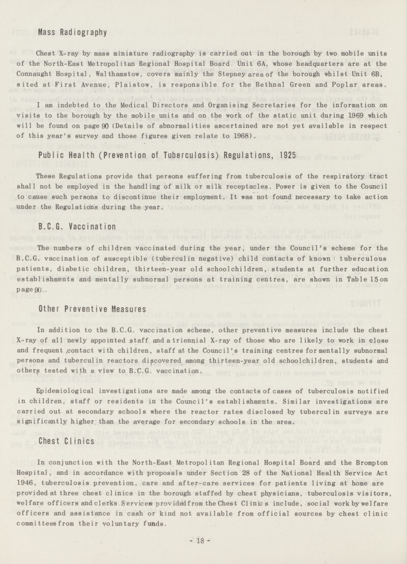 Mass Radiography Chest X-ray by mass miniature radiography is carried out in the borough by two mobile units of the North-East Metropolitan Regional Hospital Board Unit 6A, whose headquarters are at the Connaught Hospital, Walthamstow, covers mainly the Stepney area of the borough whilst Unit 6B, sited at First Avenue, Plaistow, is responsible for the Bethnal Green and Poplar areas. I am indebted to the Medical Directors and Organising Secretaries for the information on visits to the borough by the mobile units and on the work of the static unit during 1969 which will be found on page 90 (Details of abnormalities ascertained are not yet available in respect of this year's survey and those figures given relate to 1968). Public Health (Prevention of Tuberculosis) Regulations, 1925 These Regulations provide that persons suffering from tuberculosis of the respiratory tract shall not be employed in the handling of milk or milk receptacles. Power is given to the Council to cause such persons to discontinue their employment. It was not found necessary to take action under the Regulations during the year. B.C.G. Vaccination The numbers of children vaccinated during the year, under the Council's scheme for the B.C.G. vaccination of susceptible (tuberculin negative) child contacts of known tuberculous patients, diabetic children, thirteen-year old schoolchildren, students at further education establishments and mentally subnormal persons at training centres, are shown in Table 15on P age 90 Other Preventive Measures In addition to the B.C.G. vaccination scheme, other preventive measures include the chest X-ray of all newly appointed staff and a triennial X-ray of those who are likely to work in close and frequent .contact with children, staff at the Council's training centres for mentally subnormal persons and tuberculin reactors discovered among thirteen-year old schoolchildren, students and otherp tested with a view to B.C.G. vaccination. Epidemiological investigations are made among the contacts of cases of tuberculosis notified in children, staff or residents in the Council's establishments. Similar investigations are carried out at secondary schools where the reactor rates disclosed by tuberculin surveys are significantly higher than the average for secondary schools in the area. Chest CI inics In conjunction with the North-East Metropolitan Regional Hospital Board and the Brompton Hospital, and in accordance with proposals under Section 28 of the National Health Service Act 1946, tuberculosis prevention, care and after-care services for patients living at home are provided at three chest clinics in the borough staffed by chest physicians, tuberculosis visitors, welfare off icers and clerks Services providedfrom the Chest Clinics include, social work by wel fare officers and assistance in cash or kind not available from official sources by chest clinic commi ttees from their voluntary funds. 18