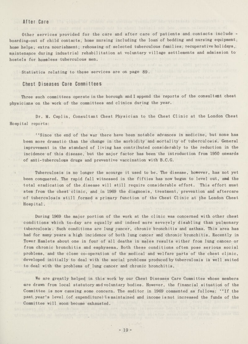 After Care Other services provided for the care and after care of patients and contacts include boarding-out of child contacts; home nursing including the loan of bedding and nursing equipment, home helps, extra nourishment, rehousing of selected tuberculous families; recuperative hoi idays, maintenance during industrial rehabilitation at voluntary village settlements and admission to hostels for homeless tuberculous men. Statistics relating to these services are on page 89.- Chest Diseases Care Committees Three such committees operate in the borough and I append the reports of the consultant chest physicians on the work of the committees and clinics during the year. Dr. M. Caplin, Consultant Chest Physician to the Chest Clinic at the London Chest Hospital reports: ''Since the end of the war there have been notable advances in medicine, but none has been more dramatic, than the change inithe morbidity'and mortality of tuberculosis. General improvement in the standard of living has contributed considerably to the reduction in the incidence of this disease, but the major factor has been'the introduction from 1950 onwards of anti-tuberculous drugs and preventive vaccination with B.C.G. Tuberculosis is no longer the scourge it used to be. The disease, however, has not yet been conquered. The rapid fall witnessed in the fifties has now begun to level out, and the total eradication of the.disease will still require considerable effort. This effort must stem from the chest clinic, and in 1969 the diagnosis, treatment; prevention and aftercare of tuberculosis still formed a primary function of the Chest Clinic at the London Chest Hospital. During 1969 the major portion of the work at the clinic was concerned with other chest conditions which to-day are equally and indeed more severely disabling than pulmonary tuberculosis. Such conditions are lung cancer, chronic bronchitis and asthma. This area has had for many years a high incidence of both lung cancer and chronic bronchitis. Recently in Tower Hamlets about one in four of all deaths in males results either from lung cancer-or from chronic bronchitis and emphysema. Both these conditions often pose serious social problems, and the close c.o-opera.tion of the medical and welfare parts of the chest clinic, developed initially to deal with the social problems produced by tuberculosis is well suited to deal with the problems of lung cancer and chronic bronchitis. We are greatly helped in this work by our Chest Diseases Care Committee whose members are drawn from local statutory and voluntary bodies. However, the financial situation of the Committee is now causing some concern. The auditor in 1969 commented as follows: ''If the past.year's level (of expendi ture) H 8 maintained and income isnot increased the funds of the Committee will soon become exhausted. 19
