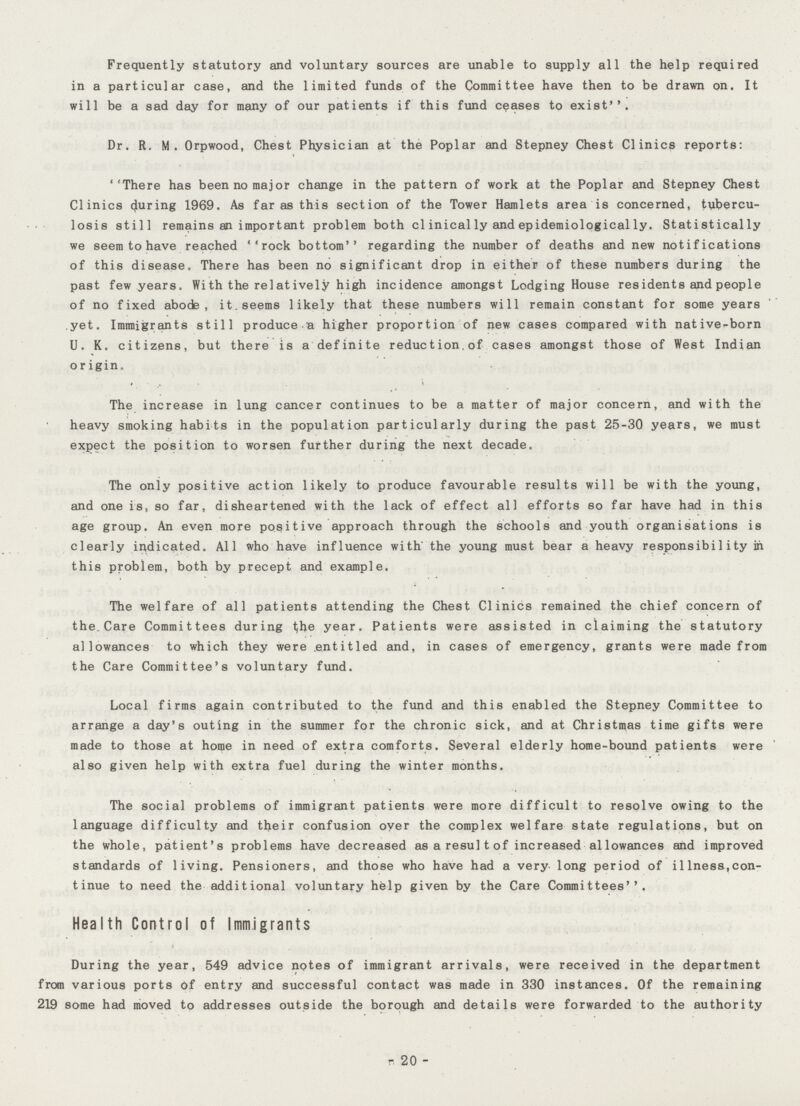 Frequently statutory and voluntary sources are unable to supply all the help required in a particular case, and the limited funds of the Committee have then to be drawn on. It will be a sad day for many of our patients if this fund ceases to exist''. Dr. R. M. Orpwood, Chest Physician at the Poplar and Stepney Chest Clinics reports: 'There has been no major change in the pattern of work at the Poplar and Stepney Chest Clinics during 1969. As far as this section of the Tower Hamlets area is concerned, tubercu losis still remains an important problem both clinically and epidemiologically. Statistically we seem to have reached ''rock bottom regarding the number of deaths and new notifications of this disease. There has been no significant drop in either of these numbers during the past few years. With the relatively high incidence amongst Lodging House residents and people of no fixed abode, it. seems likely that these numbers will remain constant for some years yet. Immigrants still produce a higher proportion of new cases compared with native-born U. K. citizens, but there is a definite reduction.of cases amongst those of West Indian origin. The increase in lung cancer continues to be a matter of major concern, and with the heavy smoking habits in the population particularly during the past 25-30 years, we must expect the position to worsen further during the next decade. The oniy positive action likely to produce favourable results will be with the young, and one is, so far, disheartened with the lack of effect all efforts so far have had in this age group. An even more positive approach through the schools and youth organisations is clearly indicated. All who have influence with' the young must bear a heavy responsibility in this problem, both by precept and example. The welfare of all patients attending the Chest Clinics remained the chief concern of the Care Committees during t;he year. Patients were assisted in claiming the statutory allowances to which they were entitled and, in cases of emergency, grants were made from the Care Committee's voluntary fund. Local firms again contributed to the fund and this enabled the Stepney Committee to arrange a day's outing in the summer for the chronic sick, and at Christmas time gifts were made to those at home in need of extra comforts. Several elderly home-bound patients were also given help with extra fuel during the winter months. The social problems of immigrant patients were more difficult to resolve owing to the language difficulty and their confusion oyer the complex welfare state regulations, but on the whole, patient's problems have decreased asaresultof increased allowances and improved standards of living. Pensioners, and those who have had a very long period of illness,con tinue to need the additional voluntary help given by the Care Committees''. Health Control of Immigrants r During the year, 549 advice notes of immigrant arrivals, were received in the department from various ports of entry and successful contact was made in 330 instances. Of the remaining 219 some had moved to addresses outside the borough and details were forwarded to the authority 20