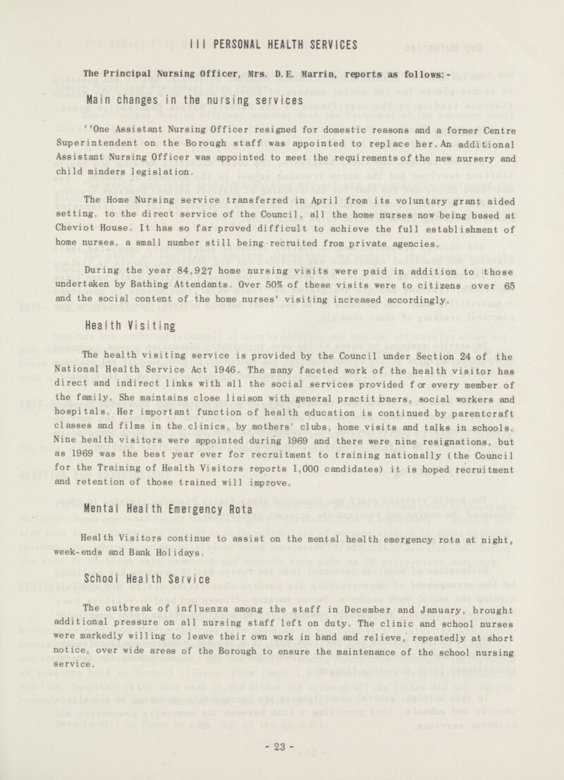 111 PERSONAL HEALTH SERVICES The Principal Nursing Officer, Mrs. D. E. Marrin, reports as follows:- Main changes in the nursing services ''One Assistant Nursing Officer resigned for domestic reasons and a former Centre Superintendent on the Borough staff was appointed to replace her.An additional Assistant Nursing Officer was appointed to meet the requirements of the new nursery and child minders legislation. The Home Nursing service transferred in April from its voluntary grant aided setting: to the direct service of the Council, all the home nurses now being based at Cheviot House, It has so far proved difficult to achieve the full establishment of home nurses, a small number still being recruited from private agencies. During the year 84,927 home nursing visits were paid in addition to those undertaken by Bathing Attendants Over 50% of these visits were to citizens over 65 and the social content of the home nurses' visiting increased accordingly, Heaith Visiting The health visiting service is provided by the Council under Section 24 of the National Health Service Act 1946 The many faceted work of the health visitor has direct and indirect links with all the social services provided for every member of the family. She maintains close liaison with general practit bners, social workers and hospitals. Her important function of health education is continued by parentcraft classes and films in the clinics, by mothers' clubs, home visits and talks in schools. Nine health visitors were appointed during 1969 and there were nine resignations, but as 1969 was the best year ever for recruitment to training nationally (the Council for the Training of Health Visitors reports 1,000 candidates) it is hoped recruitment and retention of those trained will improve. Mental Heaith Emergency Rota Health Visitors continue to assist on the mental health emergency rota at night, week-ends and Bank Holidays School Health Service The outbreak of influenza among the staff in December and January, brought additional pressure on all nursing staff left on duty. The clinic and school nurses were markedly willing to leave their own work in hand and relieve, repeatedly at short notice, over wide areas of the Borough to ensure the maintenance of the school nursing service. 23