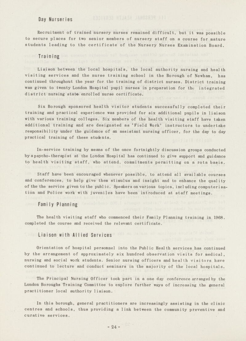 Day Nurseries Recruitment of trained nursery nurses remained difficult, but it was possible to secure places for two senior members of nursery staff on a course for mature students leading to the certificate of the Nursery Nurses Examination Board. Training Liaison between the local hospitals, the local authority nursing and health visiting services and the nurse training school in the Borough of Newham, has continued throughout the year for the training of district nurses. District training was given to twenty London Hospital pupil nurses in preparation for thi integrated district nursing state, enrolled nurse certificate. Six Borough sponsored health visitor students successfully completed their training and practical experience was provided for six additional pupils in liaison with various training colleges. Six members of the health visiting staff have taken additional training and are designated as 'Field Work' instructors to undertake responsibility under the guidance of an assistant nursing officer, for the day to day practical training of these students. In-service training by means of the once fortnightly discussion groups conducted by a psycho-therapist at the London Hospital has continued to give support and guidance to health visiting staff, who attend, commitments permitting on a rota basis. Staff have been encouraged whenever possible, to attend all available courses and conferences, to help give them stimulus and insight and to enhance the quality of the the service given to the public. Speakers on various topics, incl uding computeri sa tion and Police work with juveniles have been introduced at staff meetings. Fami ly Planni ng The health visiting staff who commenced their Family Planning training in 1968. completed the course and received the relevant certificate. Liaison with AlIied Services Orientation of hospital personnel into the Public Health services has continued by the arrangement of approximately six hundred observation visits for medical, nursing and social work students. Senior nursing officers and health visitors have continued to lecture and conduct seminars in the majority of the local hospitals. The Principal Nursing Officer took part in a one day conference arranged by the London Boroughs Training Committee to explore further ways of increasing the general practitioner local authority liaison. In this borough, general practitioners are increasingly assisting in the clinic centres and schools, thus providing a link between the community preventive and curative services. 24