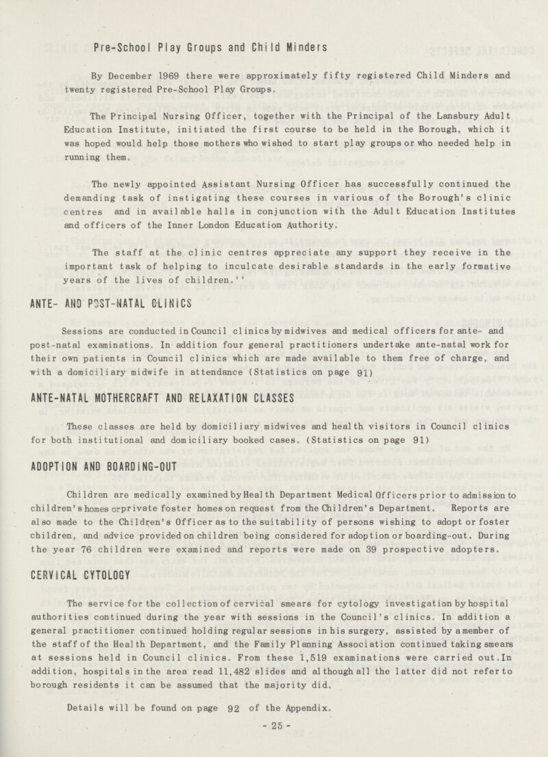 Pre-SchooI Play Groups and Child Hinders By December 1969 there were approximately fifty registered Child Minders and twenty registered Pre-School Play Groups. The Principal Nursing Officer, together with the Principal of the Lansbury Adult Education Institute, initiated the first course to be held in the Borough, which it was hoped would help those mothers who wished to start play groups or who needed help in running them. The newly appointed Assistant Nursing Officer has successfully continued the demanding task of instigating these courses in various of the Borough's clinic centres and in available halls in conjunction with the Adult Education Institutes and officers of the Inner London Education Authority. The staff at the clinic centres appreciate any support they receive in the important task of helping to inculcate desirable standards in the early formative years of the lives of children.'' ANTE- AND POST-NATAL C-LINiCS Sessions are conducted in Counci1 clinics by midwives and medical officers for ante- and post-natal examinations In addition four general practitioners undertake ante-natal work for their own patients in Council clinics which are made available to them free of charge, and with a domiciliary midwife in attendance (Statistics on page 91) ANTE-NATAL MOTHERCRAFT AND RELAXATION CLASSES These classes are held by domiciliary midwives and health visitors in Council clinics for both institutional and domiciliary booked cases. (Statistics on page 91) ADOPTION AND BOARDiNG-OUT Children are medically examined by Heal th Department Medical Of ficers prior to admission to children's homes orprivate foster homes on request f rom the Children's Department. Reports are also made to the Children's Officer as to the suitability of persons wishing to adopt or foster children, and advice provided on children being considered for adoption or boarding-out. During the year 76 children were examined and reports were made on 39 prospective adopters. CERVICAL CYTOLOGY The service for the col 1ection of cervical smears for cytology investigation by hospital authorities continued during the year with sessions in the Council's clinics. In addition a general practitioner continued holding regul ar sessions in his surgery, assisted byamember of the staff of the Health Department, and the Family Planning Association continued taking smears at sessions held in Council clinics.. From these 1,519 examinations were carried out.In addition, hospi tal s in the area read 11,482 slides and although all the latter did not refer to borough residents it can be assumed that the majority did. Details will be found on page 92 of the Appendix. 25