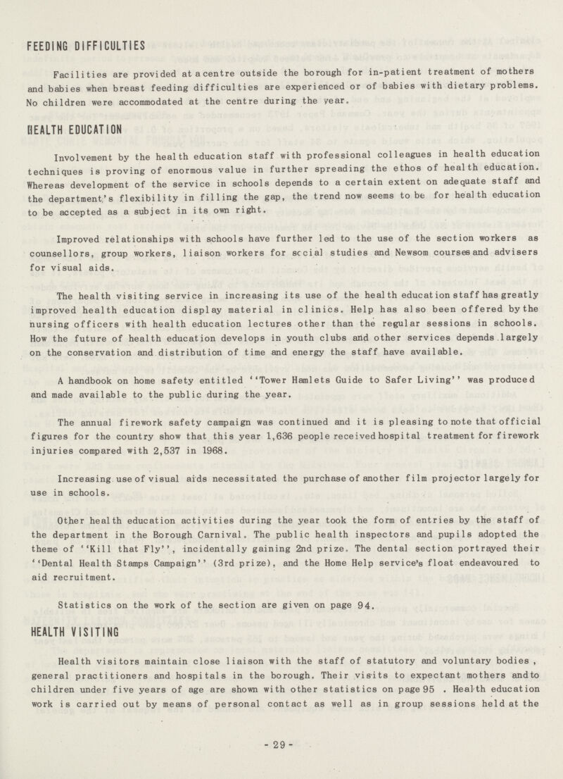 FEEDING DIFFICULTIES Facilities are provided at a centre outside the borough for in-patient treatment of mothers and babies when breast feeding difficulties are experienced or of babies with dietary problems. No children were accommodated at the centre during the year, HEALTH EDUCATION Involvement by the health education staff with professional colleagues in health education techniques is proving of enormous value in further spreading the ethos of health education. Whereas development of the service in schools depends to a certain extent on adequate staff and the department's flexibility in filling the gap, the trend now seems to be for health education to be accepted as a subject in its own right. Improved relationships with schools have further led to the use of the section workers as counsellors, group workers, liaison workers for sccial studies and Newsom courses and advisers for visual aids. The health visiting service in increasing its use of the heal th educat ion staf f has greatly improved health education display material in clinics. Help has also been offered by the nursing officers with health education lectures other than the regular sessions in schools. How the future of health education develops in youth clubs and other services depends. 1argely on the conservation and distribution of time and energy the staff have available. A handbook on home safety entitled ''Tower Hamlets Guide to Safer Living'' was produced and made available to the public during the year. The annual firework safety campaign was continued and it is pleasing to note that official figures for the country show that this year 1,636 people received hospital treatment for firework injuries compared with 2,537 in 1968. Increasing use of visual aids necessitated the purchase of another film projector largely for use in schools. Other health education activities during the year took the form of entries by the staff of the department in the Borough Carnival. The public health inspectors and pupils adopted the theme of ''Kill that Fly'', incidentally gaining 2nd prize. The dental section portrayed their ''Dental Health Stamps Campaign'* (3rd prize), and the Home Help service's float endeavoured to aid recruitment. Statistics on the work of the section are given on page 94. HEALTH VISITING Health visitors maintain close liaison with the staff of statutory and voluntary bodies , general practitioners and hospitals in the borough. Their visits to expectant mothers andto children under five years of age are shown with other statistics on page 95 . Heal th education work is carried out by means of personal contact as well as in group sessions held at the 29