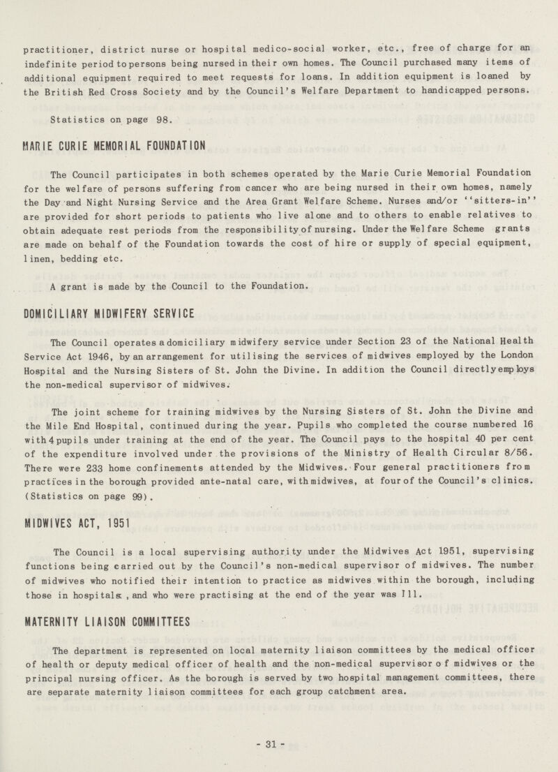 practitioner, district nurse or hospital medico-social worker, etc., free of charge for an indefinite period to persons being nursed in their own homes. The Council purchased many items of additional equipment required to meet requests for loans. In addition equipment is loaned by the British Red Cross Society and by the Council's Welfare Department to handicapped persons. Statistics on page 98. MARIE CURIE MEMORIAL FOUNDATION The Council participates in both schemes operated by the Marie Curie Memorial Foundation for the welfare of persons suffering from cancer who are being nursed in their own homes, namely the Day and Night Nursing Service and the Area Grant Welfare Scheme. Nurses and/or ''sitters-in'' are provided for short periods to patients who live alone and to others to enable relatives to obtain adequate rest periods from the responsibi1ity of nursing. Under the Wei fare Scheme grants are made on behalf of the Foundation towards the cost of hire or supply of special equipment, 1inen, bedding etc. A grant is made by the Council to the Foundation. DOMICILIARY MIDWIFERY SERVICE The Council operates adomiciliary midwifery service under Section 23 of the National Health Service Act 1946, by an arrangement for utilising the services of midwives employed by the London Hospital and the Nursing Sisters of St. John the Divine. In addition the Council directly emp toys the non-medical supervisor of midwives. The joint scheme for training midwives by the Nursing Sisters of St. John the Divine and the Mile End Hospital, continued during the year. Pupils who completed the course numbered 16 with4pupils under training at the end of the year. The Council pays to the hospital 40 per cent of the expenditure involved under the provisions of the Ministry of Health Circular 8/56. There were 233 home confinements attended by the Midwives. • Four general practitioners from practices in the borough provided ante-natal care, wi th midwives, at fourof the Council's clinics. (Statistics on page 99), MIDWIVES ACT, 1951 The Council is a local supervising authority under the Midwives Act 1951, supervising functions being carried out by the Council's non-medical supervisor of midwives. The number of midwives who notified their intention to practice as midwives within the borough, including those in hospitals: , and who were practising at the end of the year was 111. MATERNITY LIAISON COMMITTEES The department is represented on local maternity liaison committees by the medical officer of health or deputy medical officer of health and the non-medical supervisor of midwives or the principal nursing officer. As the borough is served by two hospital management committees, there are separate maternity liaison committees for each group catchment area. 31