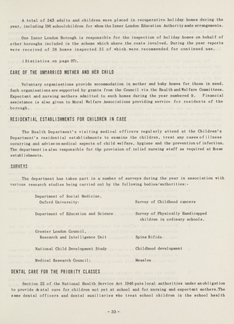 A total of 343 adults and children were placed in recuperative holiday homes during the year, including 196 schoolchi ldren for whom the Inner London Education Authori ty made arrangements. One Inner London Borough is responsible for the inspection of holiday homes on behalf of other boroughs included in the scheme which share the costs involved. During the year reports were received of 38 homes inspected 31 of which were recommended for continued use. (Statistics on page 97). CARE OF THE UNMARRIED MOTHER AND HER CHILD Voluntary organisations provide accommodation in mother and baby homes for those in need. Such organisations are supported by grants from the Council via the Health and Wei fare Committees. Expectant and nursing mothers admitted to such homes during the year numbered 9. Financial assistance is also given to Moral Welfare Associations providing service for residents of the borough. RESIDENTIAL ESTABLISHMENTS FOR CHILDREN IN CARE The Health Department's visiting medical officers regularly attend at the Children's Department's residential establishments to examine the children, treat any casesofi11ness occurring and advise on medical aspects of child welfare, hygiene and the prevention of infection. The department is also responsible for the provision of relief nursing staff as required at these establ ishments. SURVEYS The department has taken part in a number of surveys during the year in association with various research studies being carried out by the following bodies/authorities:- Department of Social Medicine, Oxford University: Survey of Childhood cancers Department of Education and Science Survey of Physically Handicapped children in ordinary schools. Greater London Council, Research and Intelligence Unit Spina Bifida National Child Development Study Childhood development Medical Research Council: Measles DENTAL CARE FOR THE PRIORITY CLASSES Section 22 of the National Health Service Act 1946 puts local authorities under anobl igation to provide dental care for children not yet at school and for nursing and expectant mothers.The same dental officers and dental auxiliaries who treat school children in the school health 33