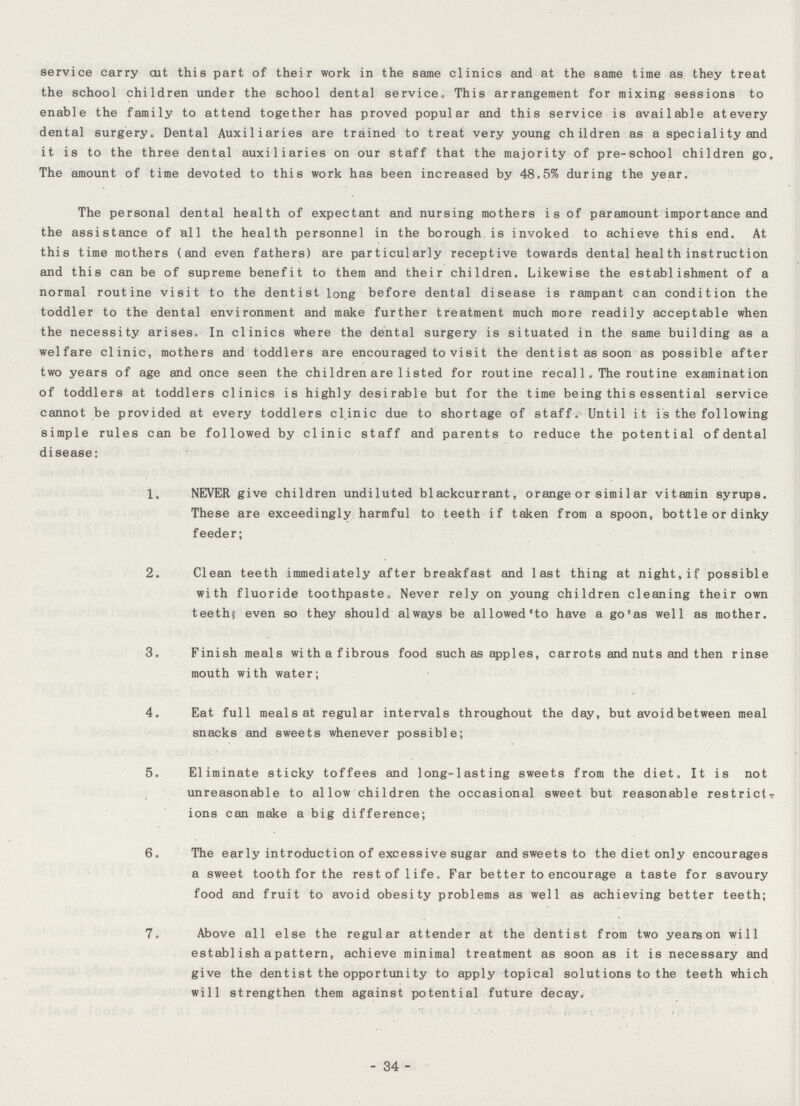 service carry cut this part of their work in the same clinics and at the same time as they treat the school children under the school dental service. This arrangement for mixing sessions to enable the family to attend together has proved popular and this service is available atevery dental surgery. Dental Auxiliaries are trained to treat very young children as a speciality and it is to the three dental auxiliaries on our staff that the majority of pre-school children go. The amount of time devoted to this work has been increased by 48.5% during the year. The personal dental health of expectant and nursing mothers is of paramount importance and the assistance of all the health personnel in the borough is invoked to achieve this end. At this time mothers (and even fathers) are particularly receptive towards dental heal th instruction and this can be of supreme benefit to them and their children. Likewise the establishment of a normal routine visit to the dentist long before dental disease is rampant can condition the toddler to the dental environment and make further treatment much more readily acceptable when the necessity arises. In clinics where the dental surgery is situated in the same building as a welfare clinic, mothers and toddlers are encouraged to visit the dentist as soon as possible after two years of age and once seen the children are 1isted for routine recal1. The routine examination of toddlers at toddlers clinics is highly desirable but for the time being this essential service cannot be provided at every toddlers clinic due to shortage of staff. Until it is the following simple rules can be followed by clinic staff and parents to reduce the potential of dental disease: 1. NEVER give children undiluted blackcurrant, orange or similar vitamin syrups. These are exceedingly harmful to teeth if taken from a spoon, bottle or dinky feeder; 2. Clean teeth immediately after breakfast and last thing at night,if possible with fluoride toothpaste. Never rely on young children cleaning their own teeth,' even so they should always be allowed'to have a go'as well as mother. 3. Finish meals withafibrous food such as apples, carrots and nuts and then rinse mouth with water; 4. Eat full meals at regular intervals throughout the day, but avoid between meal snacks and sweets whenever possible; 5. Eliminate sticky toffees and long-lasting sweets from the diet. It is not unreasonable to allow children the occasional sweet but reasonable restrictr ions can make a big difference; 6. The ear ly introduction of excessive sugar and sweets to the diet only encourages a sweet tooth for the restof life. Far better to encourage a taste for savoury food and fruit to avoid obesity problems as well as achieving better teeth; 7. Above all else the regular attender at the dentist from two yearson will establisha pattern, achieve minimal treatment as soon as it is necessary and give the dentist the opportunity to apply topical solutions to the teeth which will strengthen them against potential future decay. 34