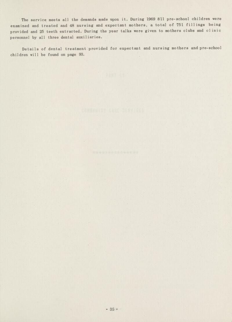 The service meets all the demands made upon it. During 1969 811 pre-school children were examined and treated and 48 nursing and expectant mothers, a total of 751 fillings being provided and 25 teeth extracted. During the year talks were given to mothers clubs and clinic personnel by all three dental auxiliaries. Details of dental treatment provided for expectant and nursing mothers and pre-school children will be found on page 93. 35