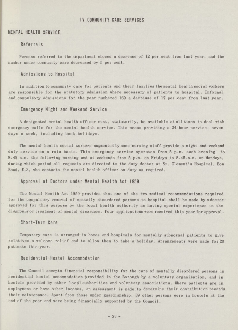 IV COMMUNITY CARE SERVICES MENTAL HEALTH SERVICE Referrals Persons referred to the department showed a decrease of 12 per cent from last year, and the number under community care decreased by 5 per cent,, Admissions to Hospital In addition to community care for patients and their families the mental heal th social workers are responsible for the statutory admission where necessary of patients to hospital. Informal and compulsory admissions for the year numbered 169 a decrease of 17 per cent from last year. Emergency Night and Weekend Service A designated mental health officer must, statutorily, be available at all times to deal with emergency calls for the mental health service. This means providing a 24-hour service, seven days a week, including bank holidays. The mental health social workers augmented by some nursing staff provide a night and weekend duty service on a rota basis. This emergency service operates from 5 p.m. each evening to 8.45 a.m. the following morning and at weekends from 5 p.m. on Fridays to 8.45 am. on Mondays, during which period all requests are directed to the duty doctor at St. Clement's Hospital, Bow Road. E.3, who contacts the mental health officer on duty as required. Approval of Doctors under Mental Health Act 1959 The Mental Health Act 1959 provides that one of the two medical recommendations required for the compulsory removal of mentally disordered persons to hospital shall be made by a doctor approved for this purpose by the local health authority as having special experience in the diagnosis or treatment of mental disorders. Four applications were received this year for approval. Short-Term Care Temporary care is arranged in homes and hospitals for mentally subnormal patients to give relatives a welcome relief and to allow them to take a holiday Arrangements were made for 20 patients this year. Residential Hostel Accommodation The Council accepts financial responsibility for the care of mentally disordered persons in residential hostel accommodation provided in the Borough by a voluntary organisation, and in hostels provided by other 1ocal authorities and voluntary associations. Where patients are in employment or have other incomes, an assessment is made to determine their contribution towards their maintenance. Apart from those under guardianship, 39 other persons were in hostels at the end of the year and were being financially supported by the Council - 37 -