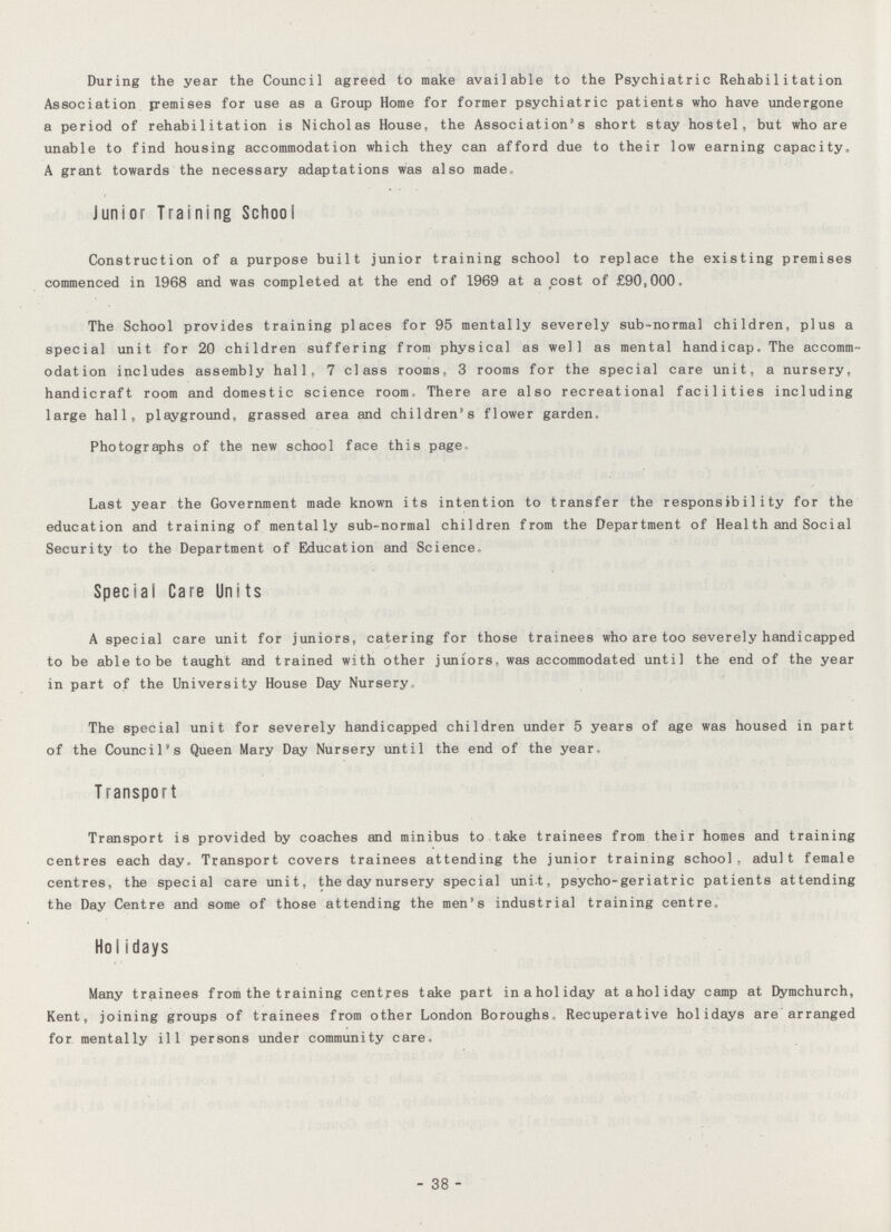 During the year the Council agreed to make available to the Psychiatric Rehabilitation Association premises for use as a Group Home for former psychiatric patients who have undergone a period of rehabilitation is Nicholas House, the Association's short stay hostel, but who are unable to find housing accommodation which they can afford due to their low earning capacity. A grant towards the necessary adaptations was also made Junior Training School Construction of a purpose built junior training school to replace the existing premises commenced in 1968 and was completed at the end of 1969 at a cost of £90,000. The School provides training places for 95 mentally severely sub-normal children, plus a special unit for 20 children suffering from physical as well as mental handicap. The accomm odation includes assembly hall, 7 class rooms, 3 rooms for the special care unit, a nursery, handicraft room and domestic science room. There are also recreational facilities including large hall, playground, grassed area and children's flower garden. Photographs of the new school face this page- Last year the Government made known its intention to transfer the responsibility for the education and training of mentally sub-normal children from the Department of Health and Social Security to the Department of Education and Science. Special Care Units A special care unit for juniors, catering for those trainees who are too severely handicapped to be able to be taught and trained with other juniors, was accommodated until the end of the year in part of the University House Day Nursery, The special unit for severely handicapped children under 5 years of age was housed in part of the Council's Queen Mary Day Nursery until the end of the year. Transport Transport is provided by coaches and minibus to take trainees from their homes and training centres each day. Transport covers trainees attending the junior training school, adult female centres, the special care unit, the day nursery special unit, psycho-geriatric patients attending the Day Centre and some of those attending the men's industrial training centre. Holidays Many trainees from the training centres take part in a holiday at a holiday camp at Dymchurch, Kent, joining groups of trainees from other London Boroughs, Recuperative holidays are arranged for mentally ill persons under community care. - 38 -